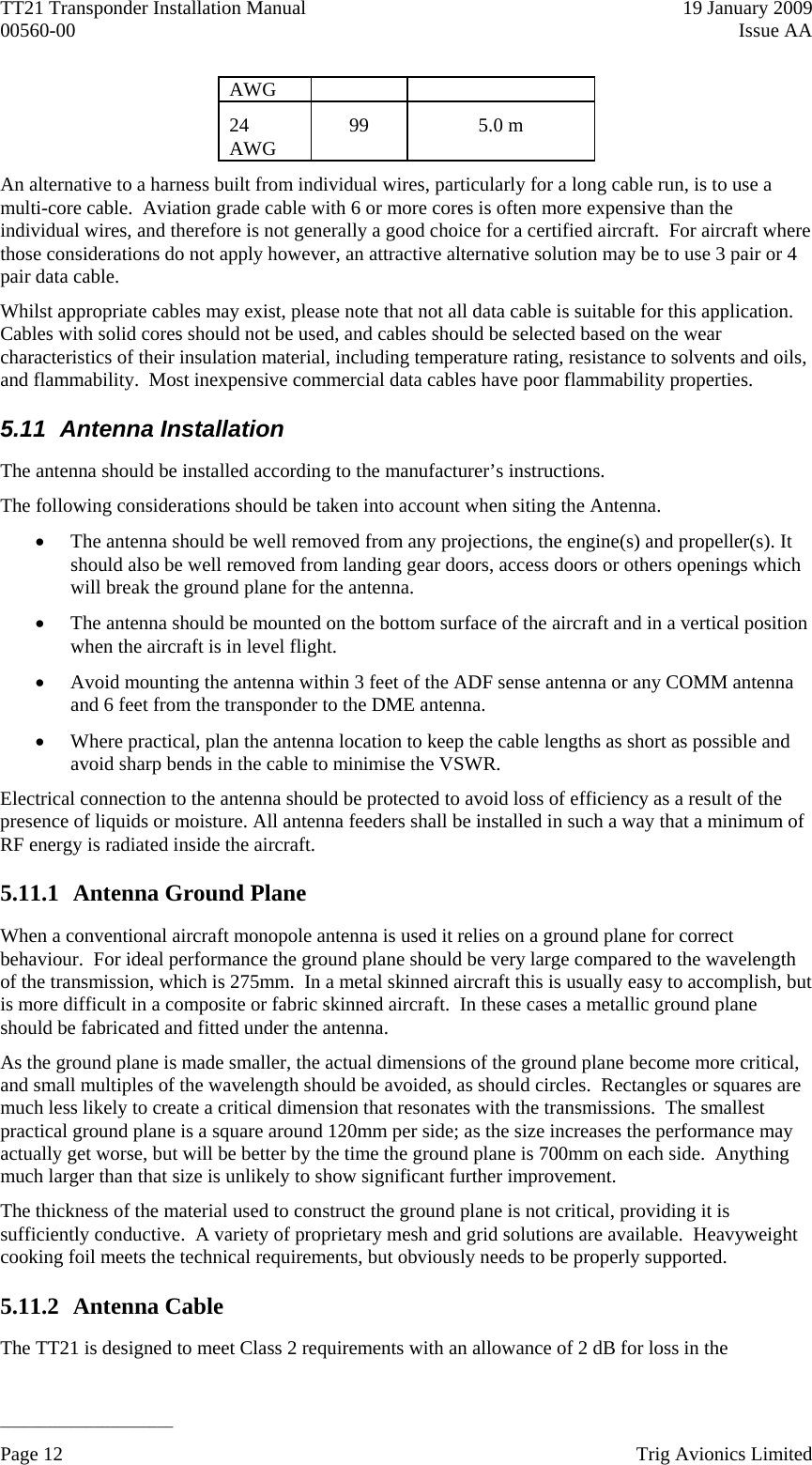 TT21 Transponder Installation Manual    19 January 2009 00560-00  Issue AA   ______________________ AWG 24 AWG  99 5.0 m An alternative to a harness built from individual wires, particularly for a long cable run, is to use a multi-core cable.  Aviation grade cable with 6 or more cores is often more expensive than the individual wires, and therefore is not generally a good choice for a certified aircraft.  For aircraft where those considerations do not apply however, an attractive alternative solution may be to use 3 pair or 4 pair data cable. Whilst appropriate cables may exist, please note that not all data cable is suitable for this application.  Cables with solid cores should not be used, and cables should be selected based on the wear characteristics of their insulation material, including temperature rating, resistance to solvents and oils, and flammability.  Most inexpensive commercial data cables have poor flammability properties. 5.11  Antenna Installation  The antenna should be installed according to the manufacturer’s instructions. The following considerations should be taken into account when siting the Antenna.  The antenna should be well removed from any projections, the engine(s) and propeller(s). It should also be well removed from landing gear doors, access doors or others openings which will break the ground plane for the antenna.  The antenna should be mounted on the bottom surface of the aircraft and in a vertical position when the aircraft is in level flight.  Avoid mounting the antenna within 3 feet of the ADF sense antenna or any COMM antenna and 6 feet from the transponder to the DME antenna.  Where practical, plan the antenna location to keep the cable lengths as short as possible and avoid sharp bends in the cable to minimise the VSWR. Electrical connection to the antenna should be protected to avoid loss of efficiency as a result of the presence of liquids or moisture. All antenna feeders shall be installed in such a way that a minimum of RF energy is radiated inside the aircraft. 5.11.1 Antenna Ground Plane When a conventional aircraft monopole antenna is used it relies on a ground plane for correct behaviour.  For ideal performance the ground plane should be very large compared to the wavelength of the transmission, which is 275mm.  In a metal skinned aircraft this is usually easy to accomplish, but is more difficult in a composite or fabric skinned aircraft.  In these cases a metallic ground plane should be fabricated and fitted under the antenna. As the ground plane is made smaller, the actual dimensions of the ground plane become more critical, and small multiples of the wavelength should be avoided, as should circles.  Rectangles or squares are much less likely to create a critical dimension that resonates with the transmissions.  The smallest practical ground plane is a square around 120mm per side; as the size increases the performance may actually get worse, but will be better by the time the ground plane is 700mm on each side.  Anything much larger than that size is unlikely to show significant further improvement. The thickness of the material used to construct the ground plane is not critical, providing it is sufficiently conductive.  A variety of proprietary mesh and grid solutions are available.  Heavyweight cooking foil meets the technical requirements, but obviously needs to be properly supported. 5.11.2 Antenna Cable The TT21 is designed to meet Class 2 requirements with an allowance of 2 dB for loss in the Page 12    Trig Avionics Limited  