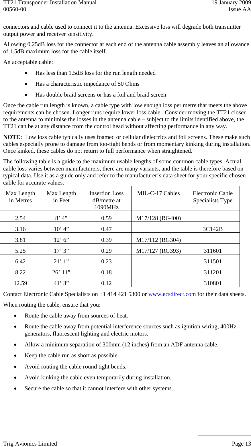 TT21 Transponder Installation Manual    19 January 2009 00560-00  Issue AA     ______________________ connectors and cable used to connect it to the antenna. Excessive loss will degrade both transmitter output power and receiver sensitivity. Allowing 0.25dB loss for the connector at each end of the antenna cable assembly leaves an allowance of 1.5dB maximum loss for the cable itself. An acceptable cable:  Has less than 1.5dB loss for the run length needed  Has a characteristic impedance of 50 Ohms  Has double braid screens or has a foil and braid screen Once the cable run length is known, a cable type with low enough loss per metre that meets the above requirements can be chosen. Longer runs require lower loss cable.  Consider moving the TT21 closer to the antenna to minimise the losses in the antenna cable – subject to the limits identified above, the TT21 can be at any distance from the control head without affecting performance in any way. NOTE:  Low loss cable typically uses foamed or cellular dielectrics and foil screens. These make such cables especially prone to damage from too-tight bends or from momentary kinking during installation. Once kinked, these cables do not return to full performance when straightened. The following table is a guide to the maximum usable lengths of some common cable types. Actual cable loss varies between manufacturers, there are many variants, and the table is therefore based on typical data. Use it as a guide only and refer to the manufacturer’s data sheet for your specific chosen cable for accurate values. Max Length in Metres  Max Length in Feet  Insertion Loss dB/metre at 1090MHz MIL-C-17 Cables  Electronic Cable Specialists Type 2.54  8’ 4”  0.59  M17/128 (RG400)   3.16 10’ 4”  0.47    3C142B 3.81  12’ 6”  0.39  M17/112 (RG304)   5.25  17’ 3”  0.29  M17/127 (RG393)  311601 6.42 21’ 1”  0.23    311501 8.22 26’ 11”  0.18    311201 12.59 41’ 3”  0.12    310801 Contact Electronic Cable Specialists on +1 414 421 5300 or www.ecsdirect.com for their data sheets. When routing the cable, ensure that you:  Route the cable away from sources of heat.  Route the cable away from potential interference sources such as ignition wiring, 400Hz generators, fluorescent lighting and electric motors.  Allow a minimum separation of 300mm (12 inches) from an ADF antenna cable.  Keep the cable run as short as possible.  Avoid routing the cable round tight bends.  Avoid kinking the cable even temporarily during installation.  Secure the cable so that it cannot interfere with other systems. Trig Avionics Limited    Page 13   