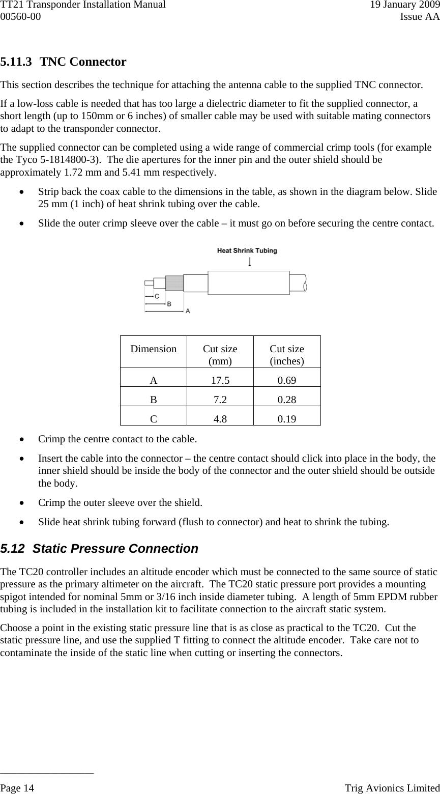 TT21 Transponder Installation Manual    19 January 2009 00560-00  Issue AA   ______________________ 5.11.3 TNC Connector This section describes the technique for attaching the antenna cable to the supplied TNC connector. If a low-loss cable is needed that has too large a dielectric diameter to fit the supplied connector, a short length (up to 150mm or 6 inches) of smaller cable may be used with suitable mating connectors to adapt to the transponder connector. The supplied connector can be completed using a wide range of commercial crimp tools (for example the Tyco 5-1814800-3).  The die apertures for the inner pin and the outer shield should be approximately 1.72 mm and 5.41 mm respectively.  Strip back the coax cable to the dimensions in the table, as shown in the diagram below. Slide 25 mm (1 inch) of heat shrink tubing over the cable.  Slide the outer crimp sleeve over the cable – it must go on before securing the centre contact.   Dimension Cut size (mm)  Cut size (inches) A 17.5 0.69 B 7.2 0.28 C 4.8 0.19  Crimp the centre contact to the cable.  Insert the cable into the connector – the centre contact should click into place in the body, the inner shield should be inside the body of the connector and the outer shield should be outside the body.  Crimp the outer sleeve over the shield.  Slide heat shrink tubing forward (flush to connector) and heat to shrink the tubing. 5.12  Static Pressure Connection The TC20 controller includes an altitude encoder which must be connected to the same source of static pressure as the primary altimeter on the aircraft.  The TC20 static pressure port provides a mounting spigot intended for nominal 5mm or 3/16 inch inside diameter tubing.  A length of 5mm EPDM rubber tubing is included in the installation kit to facilitate connection to the aircraft static system. Choose a point in the existing static pressure line that is as close as practical to the TC20.  Cut the static pressure line, and use the supplied T fitting to connect the altitude encoder.  Take care not to contaminate the inside of the static line when cutting or inserting the connectors. Page 14    Trig Avionics Limited  