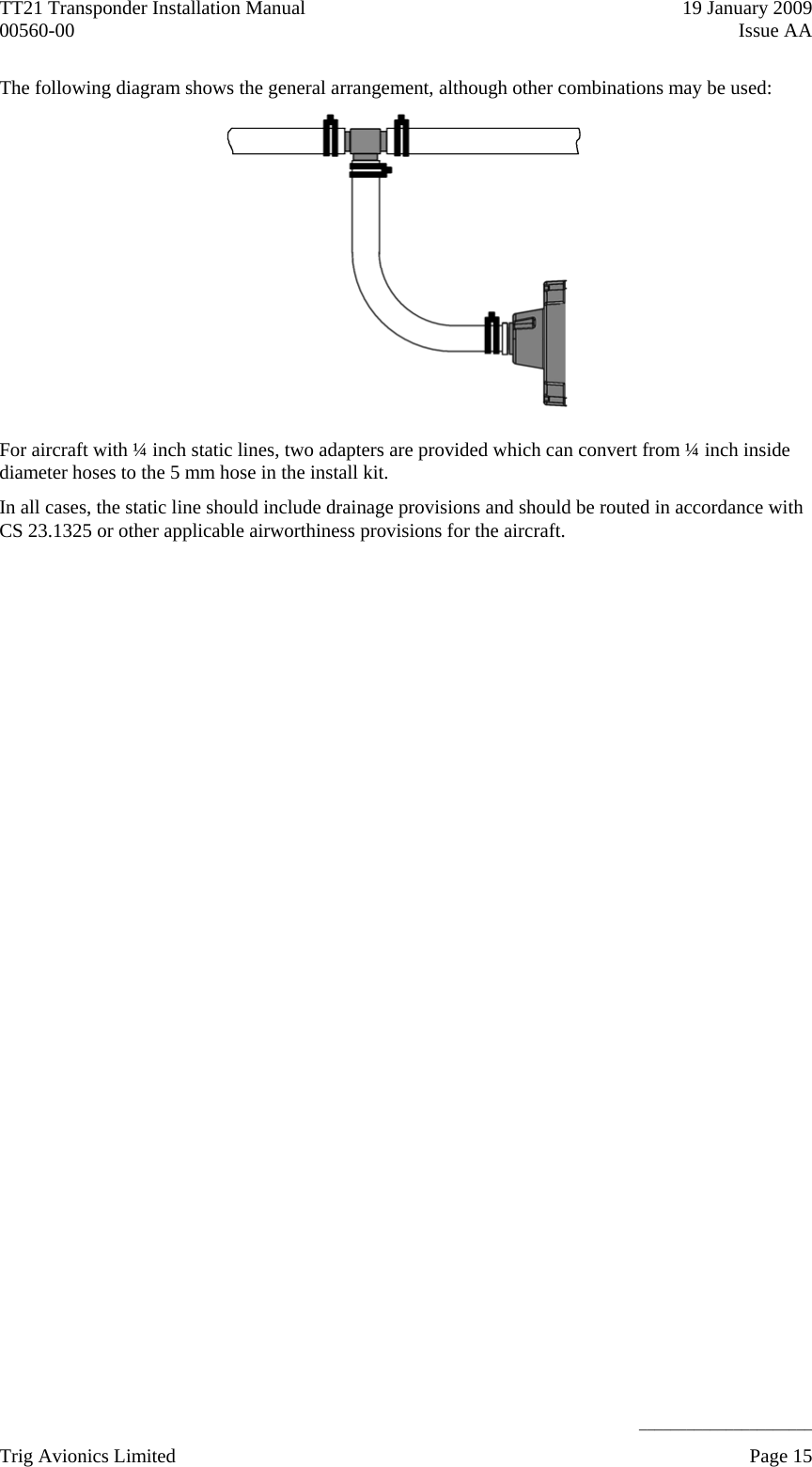 TT21 Transponder Installation Manual    19 January 2009 00560-00  Issue AA     ______________________ The following diagram shows the general arrangement, although other combinations may be used:  For aircraft with ¼ inch static lines, two adapters are provided which can convert from ¼ inch inside diameter hoses to the 5 mm hose in the install kit. In all cases, the static line should include drainage provisions and should be routed in accordance with CS 23.1325 or other applicable airworthiness provisions for the aircraft. Trig Avionics Limited    Page 15   