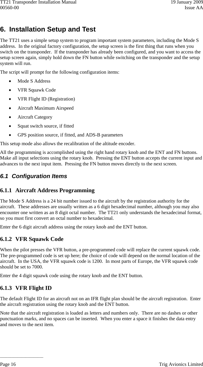 TT21 Transponder Installation Manual    19 January 2009 00560-00  Issue AA   ______________________ 6.  Installation Setup and Test The TT21 uses a simple setup system to program important system parameters, including the Mode S address.  In the original factory configuration, the setup screen is the first thing that runs when you switch on the transponder.  If the transponder has already been configured, and you want to access the setup screen again, simply hold down the FN button while switching on the transponder and the setup system will run. The script will prompt for the following configuration items:  Mode S Address  VFR Squawk Code  VFR Flight ID (Registration)  Aircraft Maximum Airspeed  Aircraft Category  Squat switch source, if fitted  GPS position source, if fitted, and ADS-B parameters This setup mode also allows the recalibration of the altitude encoder. All the programming is accomplished using the right hand rotary knob and the ENT and FN buttons.  Make all input selections using the rotary knob.  Pressing the ENT button accepts the current input and advances to the next input item.  Pressing the FN button moves directly to the next screen. 6.1 Configuration Items 6.1.1 Aircraft Address Programming The Mode S Address is a 24 bit number issued to the aircraft by the registration authority for the aircraft.  These addresses are usually written as a 6 digit hexadecimal number, although you may also encounter one written as an 8 digit octal number.  The TT21 only understands the hexadecimal format, so you must first convert an octal number to hexadecimal. Enter the 6 digit aircraft address using the rotary knob and the ENT button. 6.1.2 VFR Squawk Code When the pilot presses the VFR button, a pre-programmed code will replace the current squawk code.  The pre-programmed code is set up here; the choice of code will depend on the normal location of the aircraft.  In the USA, the VFR squawk code is 1200.  In most parts of Europe, the VFR squawk code should be set to 7000. Enter the 4 digit squawk code using the rotary knob and the ENT button. 6.1.3 VFR Flight ID The default Flight ID for an aircraft not on an IFR flight plan should be the aircraft registration.  Enter the aircraft registration using the rotary knob and the ENT button. Note that the aircraft registration is loaded as letters and numbers only.  There are no dashes or other punctuation marks, and no spaces can be inserted.  When you enter a space it finishes the data entry and moves to the next item. Page 16    Trig Avionics Limited  
