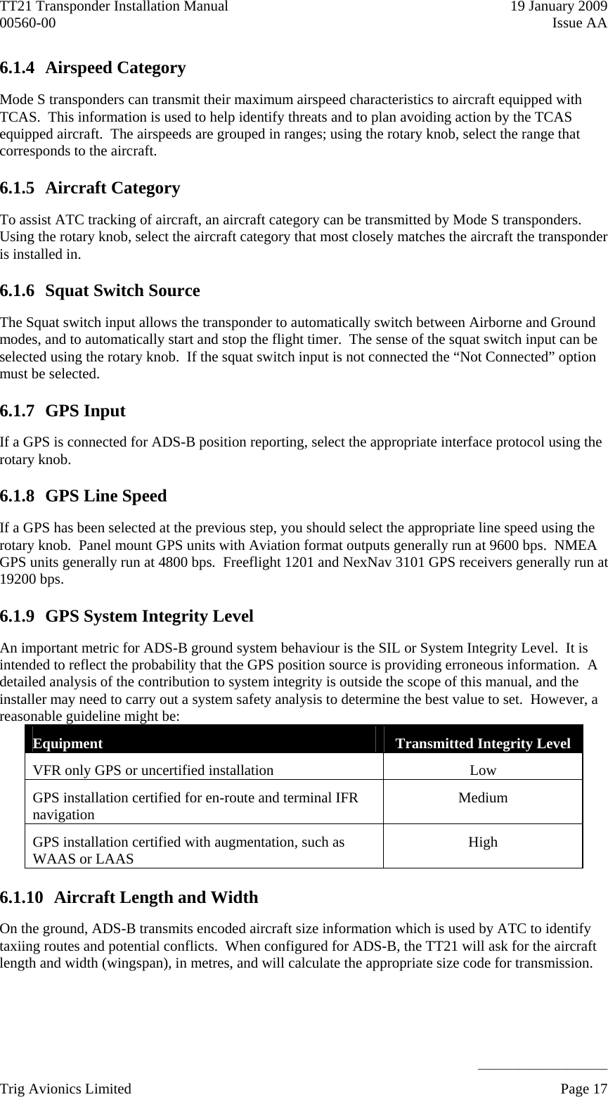 TT21 Transponder Installation Manual    19 January 2009 00560-00  Issue AA     ______________________ 6.1.4 Airspeed Category Mode S transponders can transmit their maximum airspeed characteristics to aircraft equipped with TCAS.  This information is used to help identify threats and to plan avoiding action by the TCAS equipped aircraft.  The airspeeds are grouped in ranges; using the rotary knob, select the range that corresponds to the aircraft. 6.1.5 Aircraft Category To assist ATC tracking of aircraft, an aircraft category can be transmitted by Mode S transponders.  Using the rotary knob, select the aircraft category that most closely matches the aircraft the transponder is installed in. 6.1.6 Squat Switch Source The Squat switch input allows the transponder to automatically switch between Airborne and Ground modes, and to automatically start and stop the flight timer.  The sense of the squat switch input can be selected using the rotary knob.  If the squat switch input is not connected the “Not Connected” option must be selected. 6.1.7 GPS Input If a GPS is connected for ADS-B position reporting, select the appropriate interface protocol using the rotary knob. 6.1.8 GPS Line Speed If a GPS has been selected at the previous step, you should select the appropriate line speed using the rotary knob.  Panel mount GPS units with Aviation format outputs generally run at 9600 bps.  NMEA GPS units generally run at 4800 bps.  Freeflight 1201 and NexNav 3101 GPS receivers generally run at 19200 bps. 6.1.9 GPS System Integrity Level An important metric for ADS-B ground system behaviour is the SIL or System Integrity Level.  It is intended to reflect the probability that the GPS position source is providing erroneous information.  A detailed analysis of the contribution to system integrity is outside the scope of this manual, and the installer may need to carry out a system safety analysis to determine the best value to set.  However, a reasonable guideline might be: Equipment  Transmitted Integrity Level VFR only GPS or uncertified installation  Low GPS installation certified for en-route and terminal IFR navigation  Medium GPS installation certified with augmentation, such as WAAS or LAAS  High 6.1.10 Aircraft Length and Width On the ground, ADS-B transmits encoded aircraft size information which is used by ATC to identify taxiing routes and potential conflicts.  When configured for ADS-B, the TT21 will ask for the aircraft length and width (wingspan), in metres, and will calculate the appropriate size code for transmission. Trig Avionics Limited    Page 17   