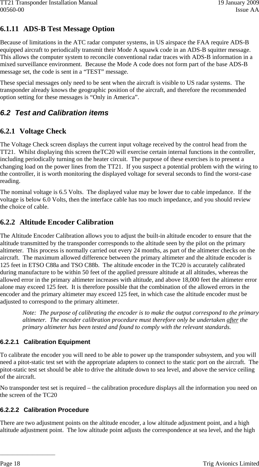 TT21 Transponder Installation Manual    19 January 2009 00560-00  Issue AA   ______________________ 6.1.11 ADS-B Test Message Option Because of limitations in the ATC radar computer systems, in US airspace the FAA require ADS-B equipped aircraft to periodically transmit their Mode A squawk code in an ADS-B squitter message.  This allows the computer system to reconcile conventional radar traces with ADS-B information in a mixed surveillance environment.  Because the Mode A code does not form part of the base ADS-B message set, the code is sent in a “TEST” message. These special messages only need to be sent when the aircraft is visible to US radar systems.  The transponder already knows the geographic position of the aircraft, and therefore the recommended option setting for these messages is “Only in America”. 6.2  Test and Calibration items 6.2.1 Voltage Check The Voltage Check screen displays the current input voltage received by the control head from the TT21.  Whilst displaying this screen theTC20 will exercise certain internal functions in the controller, including periodically turning on the heater circuit.  The purpose of these exercises is to present a changing load on the power lines from the TT21.  If you suspect a potential problem with the wiring to the controller, it is worth monitoring the displayed voltage for several seconds to find the worst-case reading. The nominal voltage is 6.5 Volts.  The displayed value may be lower due to cable impedance.  If the voltage is below 6.0 Volts, then the interface cable has too much impedance, and you should review the choice of cable. 6.2.2 Altitude Encoder Calibration The Altitude Encoder Calibration allows you to adjust the built-in altitude encoder to ensure that the altitude transmitted by the transponder corresponds to the altitude seen by the pilot on the primary altimeter.  This process is normally carried out every 24 months, as part of the altimeter checks on the aircraft.  The maximum allowed difference between the primary altimeter and the altitude encoder is 125 feet in ETSO C88a and TSO C88b.  The altitude encoder in the TC20 is accurately calibrated during manufacture to be within 50 feet of the applied pressure altitude at all altitudes, whereas the allowed error in the primary altimeter increases with altitude, and above 18,000 feet the altimeter error alone may exceed 125 feet.  It is therefore possible that the combination of the allowed errors in the encoder and the primary altimeter may exceed 125 feet, in which case the altitude encoder must be adjusted to correspond to the primary altimeter. Note:  The purpose of calibrating the encoder is to make the output correspond to the primary altimeter.  The encoder calibration procedure must therefore only be undertaken after the primary altimeter has been tested and found to comply with the relevant standards. 6.2.2.1 Calibration Equipment To calibrate the encoder you will need to be able to power up the transponder subsystem, and you will need a pitot-static test set with the appropriate adapters to connect to the static port on the aircraft.  The pitot-static test set should be able to drive the altitude down to sea level, and above the service ceiling of the aircraft. No transponder test set is required – the calibration procedure displays all the information you need on the screen of the TC20 6.2.2.2 Calibration Procedure There are two adjustment points on the altitude encoder, a low altitude adjustment point, and a high altitude adjustment point.  The low altitude point adjusts the correspondence at sea level, and the high Page 18    Trig Avionics Limited  