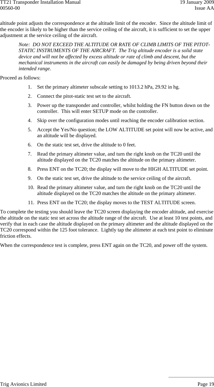 TT21 Transponder Installation Manual    19 January 2009 00560-00  Issue AA     ______________________ altitude point adjusts the correspondence at the altitude limit of the encoder.  Since the altitude limit of the encoder is likely to be higher than the service ceiling of the aircraft, it is sufficient to set the upper adjustment at the service ceiling of the aircraft. Note:  DO NOT EXCEED THE ALTITUDE OR RATE OF CLIMB LIMITS OF THE PITOT-STATIC INSTRUMENTS OF THE AIRCRAFT.  The Trig altitude encoder is a solid state device and will not be affected by excess altitude or rate of climb and descent, but the mechanical instruments in the aircraft can easily be damaged by being driven beyond their intended range. Proceed as follows: 1. Set the primary altimeter subscale setting to 1013.2 hPa, 29.92 in hg. 2. Connect the pitot-static test set to the aircraft. 3. Power up the transponder and controller, whilst holding the FN button down on the controller.  This will enter SETUP mode on the controller. 4. Skip over the configuration modes until reaching the encoder calibration section. 5. Accept the Yes/No question; the LOW ALTITUDE set point will now be active, and an altitude will be displayed. 6. On the static test set, drive the altitude to 0 feet. 7. Read the primary altimeter value, and turn the right knob on the TC20 until the altitude displayed on the TC20 matches the altitude on the primary altimeter. 8. Press ENT on the TC20; the display will move to the HIGH ALTITUDE set point. 9. On the static test set, drive the altitude to the service ceiling of the aircraft. 10. Read the primary altimeter value, and turn the right knob on the TC20 until the altitude displayed on the TC20 matches the altitude on the primary altimeter. 11. Press ENT on the TC20; the display moves to the TEST ALTITUDE screen. To complete the testing you should leave the TC20 screen displaying the encoder altitude, and exercise the altitude on the static test set across the altitude range of the aircraft.  Use at least 10 test points, and verify that in each case the altitude displayed on the primary altimeter and the altitude displayed on the TC20 correspond within the 125 foot tolerance.  Lightly tap the altimeter at each test point to eliminate friction effects. When the correspondence test is complete, press ENT again on the TC20, and power off the system. Trig Avionics Limited    Page 19   