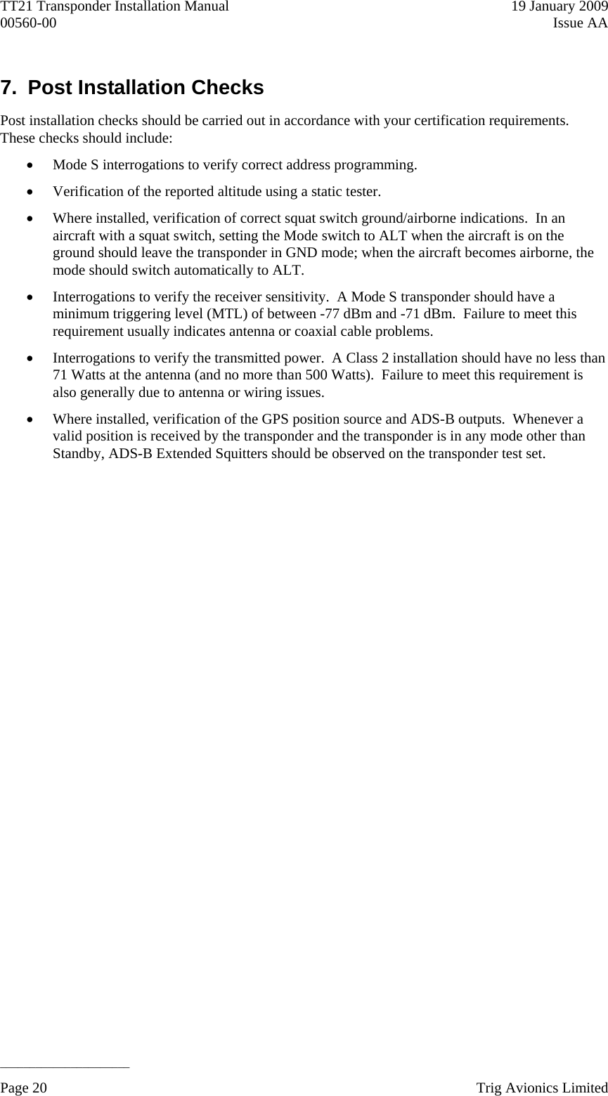 TT21 Transponder Installation Manual    19 January 2009 00560-00  Issue AA   ______________________ 7.  Post Installation Checks Post installation checks should be carried out in accordance with your certification requirements.  These checks should include:  Mode S interrogations to verify correct address programming.  Verification of the reported altitude using a static tester.  Where installed, verification of correct squat switch ground/airborne indications.  In an aircraft with a squat switch, setting the Mode switch to ALT when the aircraft is on the ground should leave the transponder in GND mode; when the aircraft becomes airborne, the mode should switch automatically to ALT.  Interrogations to verify the receiver sensitivity.  A Mode S transponder should have a minimum triggering level (MTL) of between -77 dBm and -71 dBm.  Failure to meet this requirement usually indicates antenna or coaxial cable problems.  Interrogations to verify the transmitted power.  A Class 2 installation should have no less than 71 Watts at the antenna (and no more than 500 Watts).  Failure to meet this requirement is also generally due to antenna or wiring issues.  Where installed, verification of the GPS position source and ADS-B outputs.  Whenever a valid position is received by the transponder and the transponder is in any mode other than Standby, ADS-B Extended Squitters should be observed on the transponder test set.  Page 20    Trig Avionics Limited  