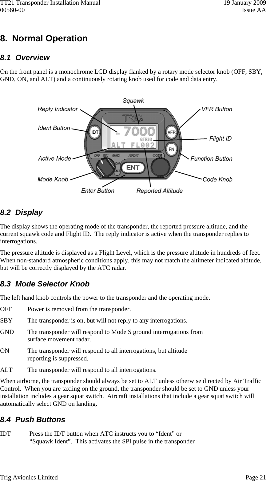 TT21 Transponder Installation Manual    19 January 2009 00560-00  Issue AA     ______________________ 8. Normal Operation 8.1 Overview On the front panel is a monochrome LCD display flanked by a rotary mode selector knob (OFF, SBY, GND, ON, and ALT) and a continuously rotating knob used for code and data entry.  8.2 Display The display shows the operating mode of the transponder, the reported pressure altitude, and the current squawk code and Flight ID.  The reply indicator is active when the transponder replies to interrogations. The pressure altitude is displayed as a Flight Level, which is the pressure altitude in hundreds of feet.  When non-standard atmospheric conditions apply, this may not match the altimeter indicated altitude, but will be correctly displayed by the ATC radar. 8.3  Mode Selector Knob The left hand knob controls the power to the transponder and the operating mode. OFF  Power is removed from the transponder. SBY  The transponder is on, but will not reply to any interrogations. GND  The transponder will respond to Mode S ground interrogations from surface movement radar. ON  The transponder will respond to all interrogations, but altitude reporting is suppressed. ALT  The transponder will respond to all interrogations. When airborne, the transponder should always be set to ALT unless otherwise directed by Air Traffic Control.  When you are taxiing on the ground, the transponder should be set to GND unless your installation includes a gear squat switch.  Aircraft installations that include a gear squat switch will automatically select GND on landing. 8.4 Push Buttons IDT  Press the IDT button when ATC instructs you to “Ident” or “Squawk Ident”.  This activates the SPI pulse in the transponder Trig Avionics Limited    Page 21   