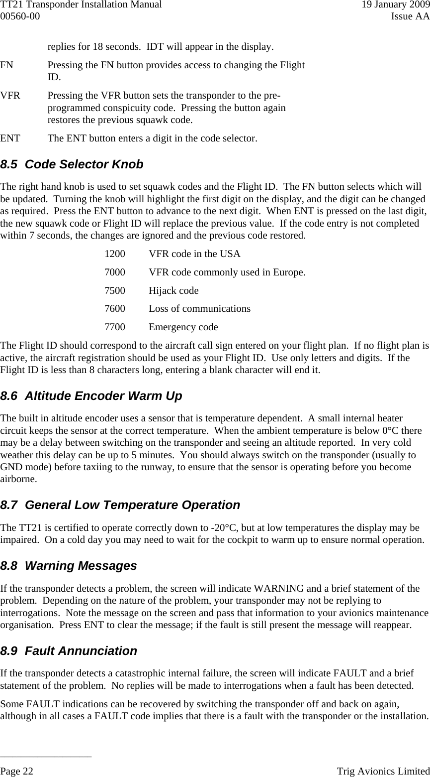 TT21 Transponder Installation Manual    19 January 2009 00560-00  Issue AA   ______________________ replies for 18 seconds.  IDT will appear in the display. FN  Pressing the FN button provides access to changing the Flight ID. VFR  Pressing the VFR button sets the transponder to the pre-programmed conspicuity code.  Pressing the button again restores the previous squawk code. ENT  The ENT button enters a digit in the code selector. 8.5  Code Selector Knob The right hand knob is used to set squawk codes and the Flight ID.  The FN button selects which will be updated.  Turning the knob will highlight the first digit on the display, and the digit can be changed as required.  Press the ENT button to advance to the next digit.  When ENT is pressed on the last digit, the new squawk code or Flight ID will replace the previous value.  If the code entry is not completed within 7 seconds, the changes are ignored and the previous code restored. 1200  VFR code in the USA 7000  VFR code commonly used in Europe. 7500 Hijack code 7600  Loss of communications 7700 Emergency code The Flight ID should correspond to the aircraft call sign entered on your flight plan.  If no flight plan is active, the aircraft registration should be used as your Flight ID.  Use only letters and digits.  If the Flight ID is less than 8 characters long, entering a blank character will end it. 8.6  Altitude Encoder Warm Up The built in altitude encoder uses a sensor that is temperature dependent.  A small internal heater circuit keeps the sensor at the correct temperature.  When the ambient temperature is below 0°C there may be a delay between switching on the transponder and seeing an altitude reported.  In very cold weather this delay can be up to 5 minutes.  You should always switch on the transponder (usually to GND mode) before taxiing to the runway, to ensure that the sensor is operating before you become airborne. 8.7  General Low Temperature Operation The TT21 is certified to operate correctly down to -20°C, but at low temperatures the display may be impaired.  On a cold day you may need to wait for the cockpit to warm up to ensure normal operation. 8.8 Warning Messages If the transponder detects a problem, the screen will indicate WARNING and a brief statement of the problem.  Depending on the nature of the problem, your transponder may not be replying to interrogations.  Note the message on the screen and pass that information to your avionics maintenance organisation.  Press ENT to clear the message; if the fault is still present the message will reappear. 8.9 Fault Annunciation If the transponder detects a catastrophic internal failure, the screen will indicate FAULT and a brief statement of the problem.  No replies will be made to interrogations when a fault has been detected. Some FAULT indications can be recovered by switching the transponder off and back on again, although in all cases a FAULT code implies that there is a fault with the transponder or the installation.  Page 22    Trig Avionics Limited  