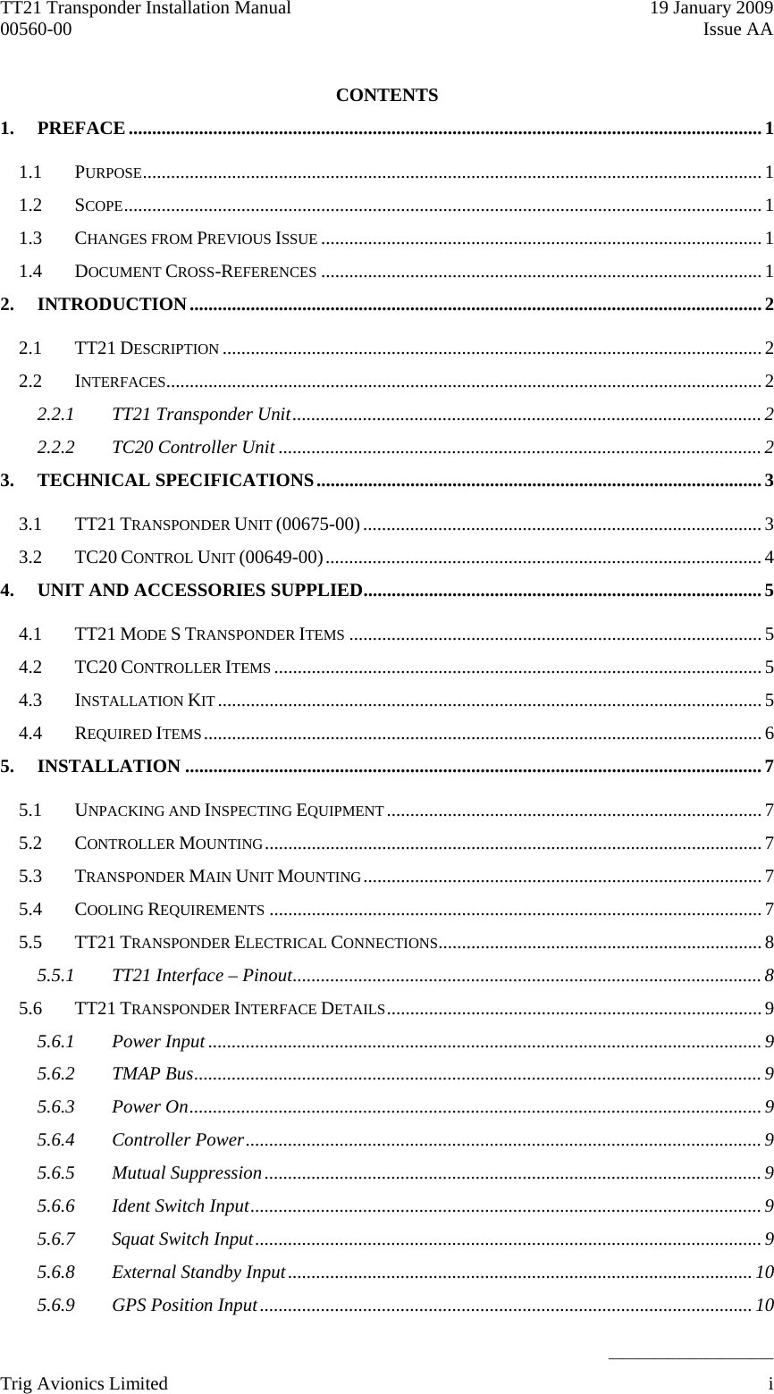 TT21 Transponder Installation Manual    19 January 2009 00560-00  Issue AA    ______________________ CONTENTS 1. PREFACE.......................................................................................................................................1 1.1 PURPOSE.................................................................................................................................... 1 1.2 SCOPE........................................................................................................................................ 1 1.3 CHANGES FROM PREVIOUS ISSUE ..............................................................................................1 1.4 DOCUMENT CROSS-REFERENCES ..............................................................................................1 2. INTRODUCTION..........................................................................................................................2 2.1 TT21 DESCRIPTION ...................................................................................................................2 2.2 INTERFACES...............................................................................................................................2 2.2.1 TT21 Transponder Unit....................................................................................................2 2.2.2 TC20 Controller Unit ....................................................................................................... 2 3. TECHNICAL SPECIFICATIONS............................................................................................... 3 3.1 TT21 TRANSPONDER UNIT (00675-00).....................................................................................3 3.2 TC20 CONTROL UNIT (00649-00).............................................................................................4 4. UNIT AND ACCESSORIES SUPPLIED..................................................................................... 5 4.1 TT21 MODE S TRANSPONDER ITEMS ........................................................................................5 4.2 TC20 CONTROLLER ITEMS ........................................................................................................5 4.3 INSTALLATION KIT ....................................................................................................................5 4.4 REQUIRED ITEMS.......................................................................................................................6 5. INSTALLATION ...........................................................................................................................7 5.1 UNPACKING AND INSPECTING EQUIPMENT................................................................................7 5.2 CONTROLLER MOUNTING..........................................................................................................7 5.3 TRANSPONDER MAIN UNIT MOUNTING..................................................................................... 7 5.4 COOLING REQUIREMENTS .........................................................................................................7 5.5 TT21 TRANSPONDER ELECTRICAL CONNECTIONS.....................................................................8 5.5.1 TT21 Interface – Pinout....................................................................................................8 5.6 TT21 TRANSPONDER INTERFACE DETAILS................................................................................9 5.6.1 Power Input ......................................................................................................................9 5.6.2 TMAP Bus......................................................................................................................... 9 5.6.3 Power On.......................................................................................................................... 9 5.6.4 Controller Power.............................................................................................................. 9 5.6.5 Mutual Suppression..........................................................................................................9 5.6.6 Ident Switch Input............................................................................................................. 9 5.6.7 Squat Switch Input............................................................................................................9 5.6.8 External Standby Input...................................................................................................10 5.6.9 GPS Position Input.........................................................................................................10 Trig Avionics Limited    i  