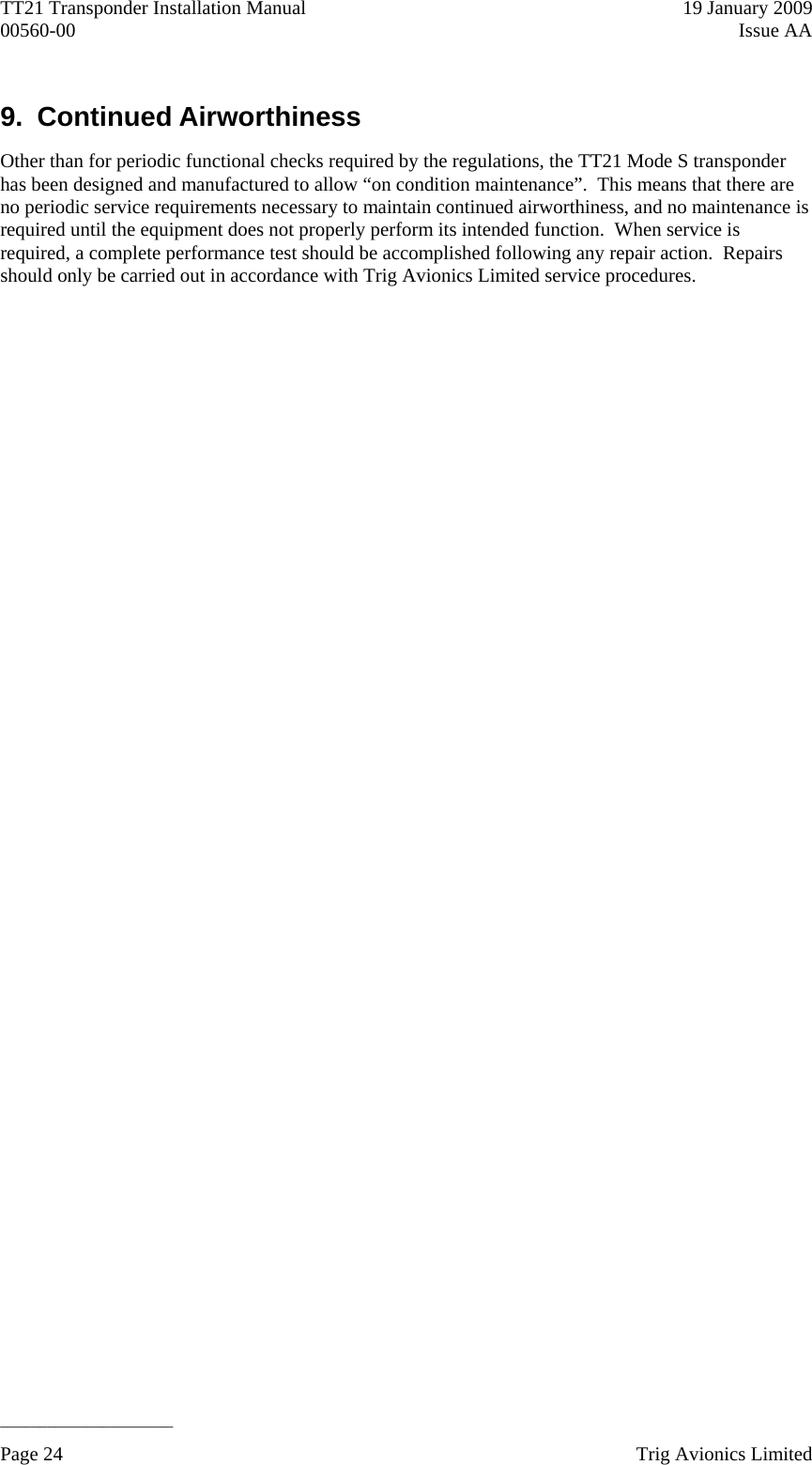 TT21 Transponder Installation Manual    19 January 2009 00560-00  Issue AA   ______________________ 9. Continued Airworthiness Other than for periodic functional checks required by the regulations, the TT21 Mode S transponder has been designed and manufactured to allow “on condition maintenance”.  This means that there are no periodic service requirements necessary to maintain continued airworthiness, and no maintenance is required until the equipment does not properly perform its intended function.  When service is required, a complete performance test should be accomplished following any repair action.  Repairs should only be carried out in accordance with Trig Avionics Limited service procedures. Page 24    Trig Avionics Limited  