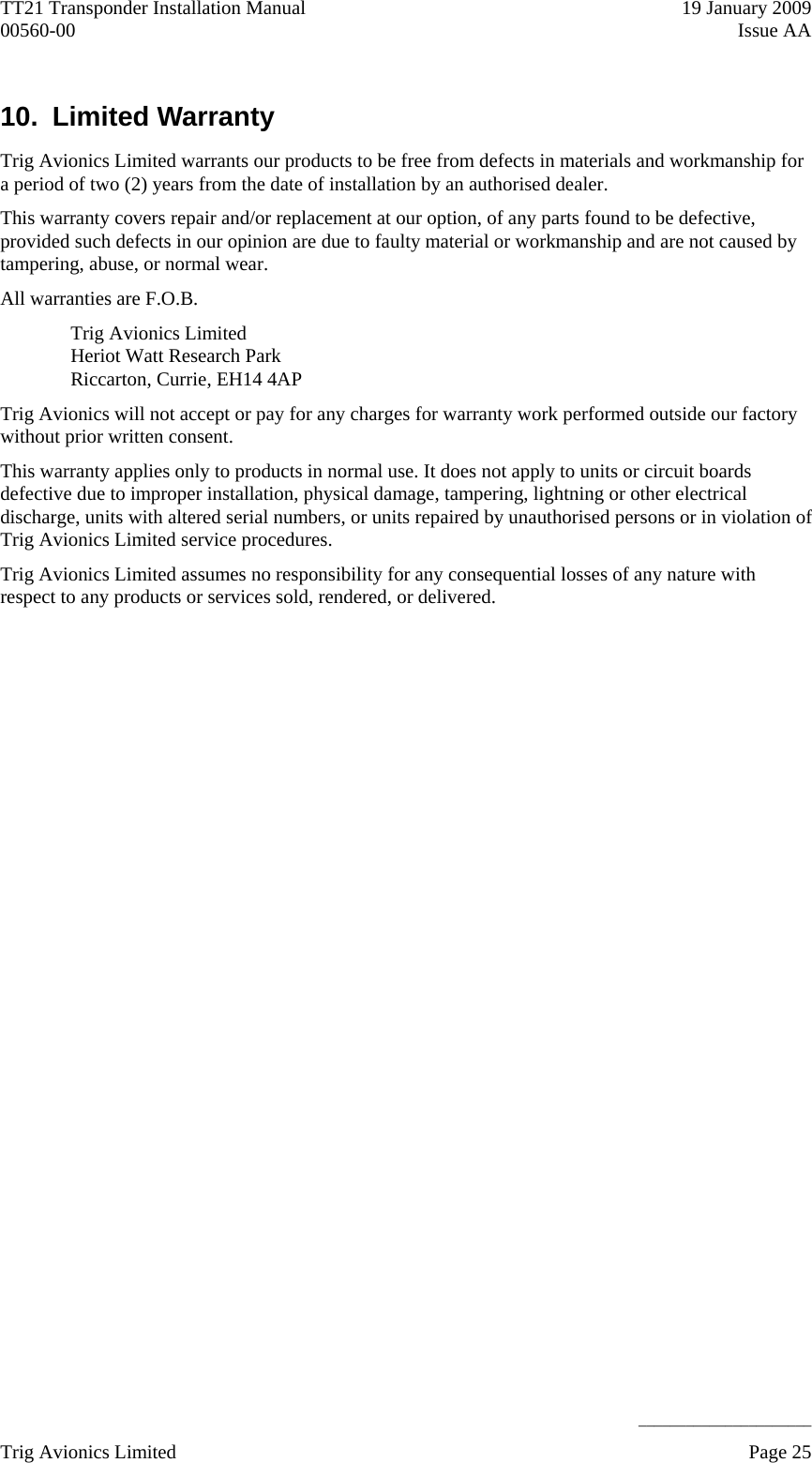 TT21 Transponder Installation Manual    19 January 2009 00560-00  Issue AA     ______________________ 10.  Limited Warranty  Trig Avionics Limited warrants our products to be free from defects in materials and workmanship for a period of two (2) years from the date of installation by an authorised dealer. This warranty covers repair and/or replacement at our option, of any parts found to be defective, provided such defects in our opinion are due to faulty material or workmanship and are not caused by tampering, abuse, or normal wear. All warranties are F.O.B. Trig Avionics Limited Heriot Watt Research Park Riccarton, Currie, EH14 4AP Trig Avionics will not accept or pay for any charges for warranty work performed outside our factory without prior written consent. This warranty applies only to products in normal use. It does not apply to units or circuit boards defective due to improper installation, physical damage, tampering, lightning or other electrical discharge, units with altered serial numbers, or units repaired by unauthorised persons or in violation of Trig Avionics Limited service procedures. Trig Avionics Limited assumes no responsibility for any consequential losses of any nature with respect to any products or services sold, rendered, or delivered. Trig Avionics Limited    Page 25   