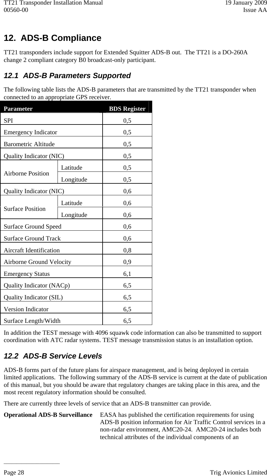 TT21 Transponder Installation Manual    19 January 2009 00560-00  Issue AA   ______________________ Page 28    Trig Avionics Limited  12. ADS-B Compliance TT21 transponders include support for Extended Squitter ADS-B out.  The TT21 is a DO-260A change 2 compliant category B0 broadcast-only participant. 12.1  ADS-B Parameters Supported The following table lists the ADS-B parameters that are transmitted by the TT21 transponder when connected to an appropriate GPS receiver. Parameter  BDS Register SPI 0,5 Emergency Indicator  0,5 Barometric Altitude  0,5 Quality Indicator (NIC)  0,5 Latitude 0,5 Airborne Position  Longitude 0,5 Quality Indicator (NIC)  0,6 Latitude 0,6 Surface Position  Longitude 0,6 Surface Ground Speed  0,6 Surface Ground Track  0,6 Aircraft Identification  0,8 Airborne Ground Velocity  0,9 Emergency Status  6,1 Quality Indicator (NACp)  6,5 Quality Indicator (SIL)  6,5 Version Indicator  6,5 Surface Length/Width  6,5 In addition the TEST message with 4096 squawk code information can also be transmitted to support coordination with ATC radar systems. TEST message transmission status is an installation option. 12.2  ADS-B Service Levels ADS-B forms part of the future plans for airspace management, and is being deployed in certain limited applications.  The following summary of the ADS-B service is current at the date of publication of this manual, but you should be aware that regulatory changes are taking place in this area, and the most recent regulatory information should be consulted. There are currently three levels of service that an ADS-B transmitter can provide.  Operational ADS-B Surveillance  EASA has published the certification requirements for using ADS-B position information for Air Traffic Control services in a non-radar environment, AMC20-24.  AMC20-24 includes both technical attributes of the individual components of an 