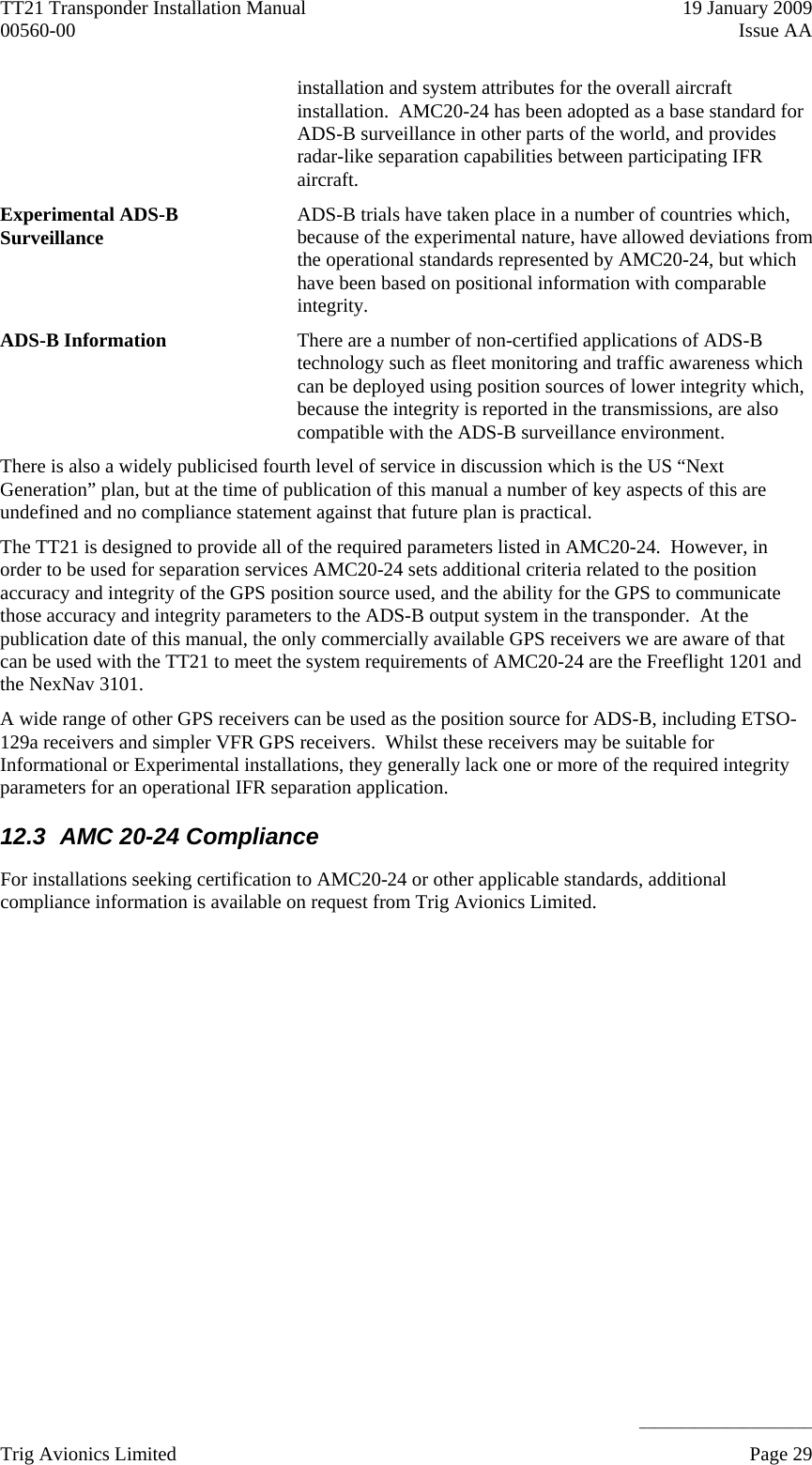 TT21 Transponder Installation Manual    19 January 2009 00560-00  Issue AA     ______________________ Trig Avionics Limited    Page 29   installation and system attributes for the overall aircraft installation.  AMC20-24 has been adopted as a base standard for ADS-B surveillance in other parts of the world, and provides radar-like separation capabilities between participating IFR aircraft. Experimental ADS-B Surveillance  ADS-B trials have taken place in a number of countries which, because of the experimental nature, have allowed deviations from the operational standards represented by AMC20-24, but which have been based on positional information with comparable integrity. ADS-B Information  There are a number of non-certified applications of ADS-B technology such as fleet monitoring and traffic awareness which can be deployed using position sources of lower integrity which, because the integrity is reported in the transmissions, are also compatible with the ADS-B surveillance environment. There is also a widely publicised fourth level of service in discussion which is the US “Next Generation” plan, but at the time of publication of this manual a number of key aspects of this are undefined and no compliance statement against that future plan is practical. The TT21 is designed to provide all of the required parameters listed in AMC20-24.  However, in order to be used for separation services AMC20-24 sets additional criteria related to the position accuracy and integrity of the GPS position source used, and the ability for the GPS to communicate those accuracy and integrity parameters to the ADS-B output system in the transponder.  At the publication date of this manual, the only commercially available GPS receivers we are aware of that can be used with the TT21 to meet the system requirements of AMC20-24 are the Freeflight 1201 and the NexNav 3101. A wide range of other GPS receivers can be used as the position source for ADS-B, including ETSO-129a receivers and simpler VFR GPS receivers.  Whilst these receivers may be suitable for Informational or Experimental installations, they generally lack one or more of the required integrity parameters for an operational IFR separation application. 12.3  AMC 20-24 Compliance For installations seeking certification to AMC20-24 or other applicable standards, additional compliance information is available on request from Trig Avionics Limited.   