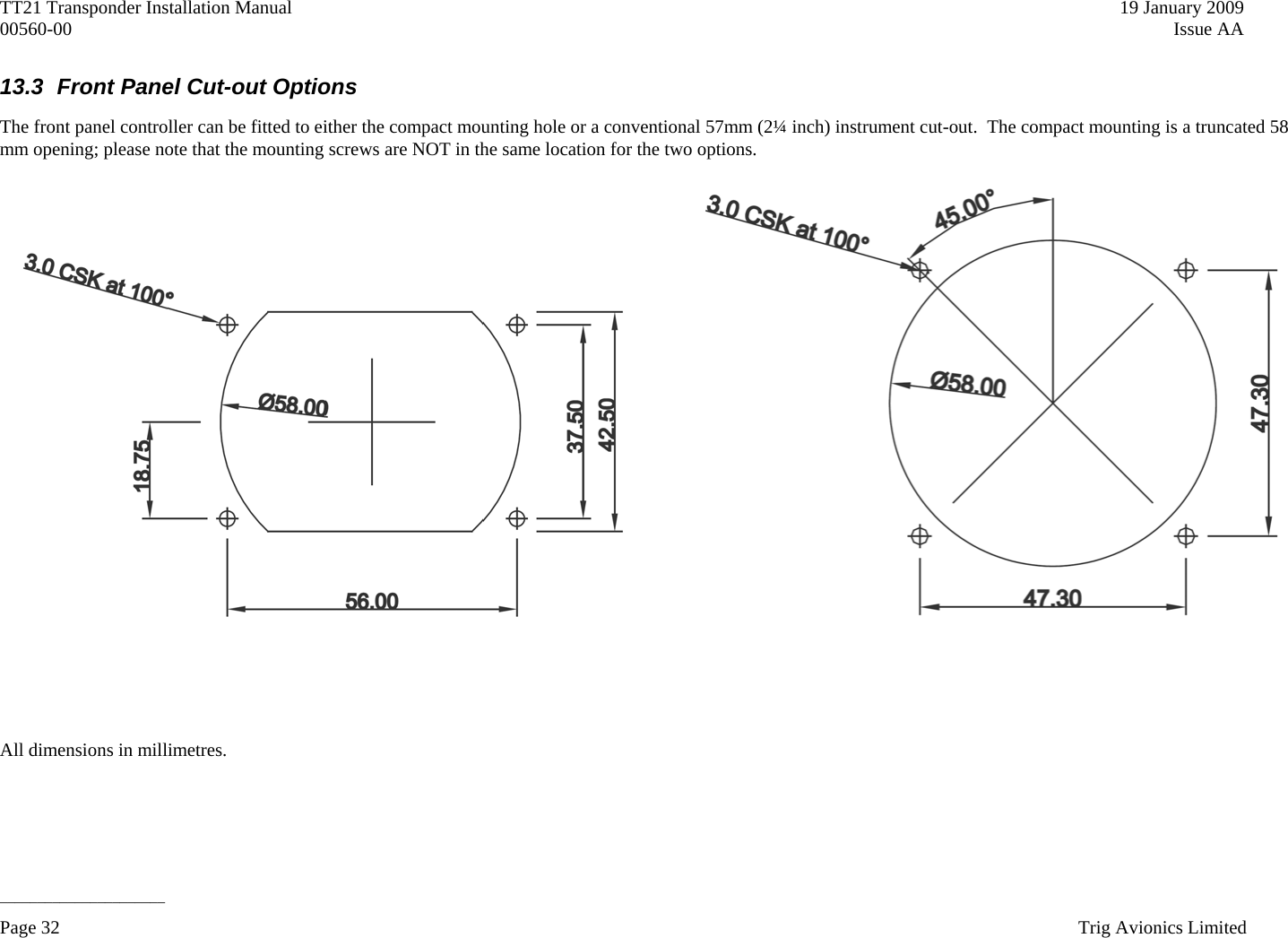 TT21 Transponder Installation Manual    19 January 2009 00560-00   Issue AA  13.3  Front Panel Cut-out Options The front panel controller can be fitted to either the compact mounting hole or a conventional 57mm (2¼ inch) instrument cut-out.  The compact mounting is a truncated 58 mm opening; please note that the mounting screws are NOT in the same location for the two options.       All dimensions in millimetres. ______________________ Page 32    Trig Avionics Limited  