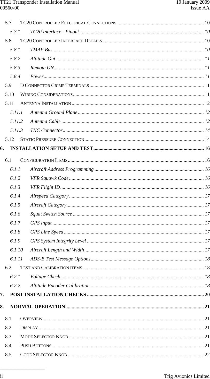 TT21 Transponder Installation Manual    19 January 2009 00560-00  Issue AA  ______________________ 5.7 TC20 CONTROLLER ELECTRICAL CONNECTIONS ....................................................................10 5.7.1 TC20 Interface - Pinout.................................................................................................. 10 5.8 TC20 CONTROLLER INTERFACE DETAILS................................................................................ 10 5.8.1 TMAP Bus....................................................................................................................... 10 5.8.2 Altitude Out ....................................................................................................................11 5.8.3 Remote ON...................................................................................................................... 11 5.8.4 Power..............................................................................................................................11 5.9 D CONNECTOR CRIMP TERMINALS.......................................................................................... 11 5.10 WIRING CONSIDERATIONS....................................................................................................... 11 5.11 ANTENNA INSTALLATION........................................................................................................12 5.11.1 Antenna Ground Plane...................................................................................................12 5.11.2 Antenna Cable ................................................................................................................12 5.11.3 TNC Connector...............................................................................................................14 5.12 STATIC PRESSURE CONNECTION..............................................................................................14 6. INSTALLATION SETUP AND TEST.......................................................................................16 6.1 CONFIGURATION ITEMS........................................................................................................... 16 6.1.1 Aircraft Address Programming ...................................................................................... 16 6.1.2 VFR Squawk Code.......................................................................................................... 16 6.1.3 VFR Flight ID................................................................................................................. 16 6.1.4 Airspeed Category.......................................................................................................... 17 6.1.5 Aircraft Category............................................................................................................ 17 6.1.6 Squat Switch Source ....................................................................................................... 17 6.1.7 GPS Input .......................................................................................................................17 6.1.8 GPS Line Speed.............................................................................................................. 17 6.1.9 GPS System Integrity Level ............................................................................................17 6.1.10 Aircraft Length and Width..............................................................................................17 6.1.11 ADS-B Test Message Options.........................................................................................18 6.2 TEST AND CALIBRATION ITEMS ...............................................................................................18 6.2.1 Voltage Check................................................................................................................. 18 6.2.2 Altitude Encoder Calibration .........................................................................................18 7. POST INSTALLATION CHECKS ............................................................................................20 8. NORMAL OPERATION............................................................................................................. 21 8.1 OVERVIEW...............................................................................................................................21 8.2 DISPLAY..................................................................................................................................21 8.3 MODE SELECTOR KNOB ..........................................................................................................21 8.4 PUSH BUTTONS........................................................................................................................21 8.5 CODE SELECTOR KNOB ...........................................................................................................22 ii    Trig Avionics Limited  