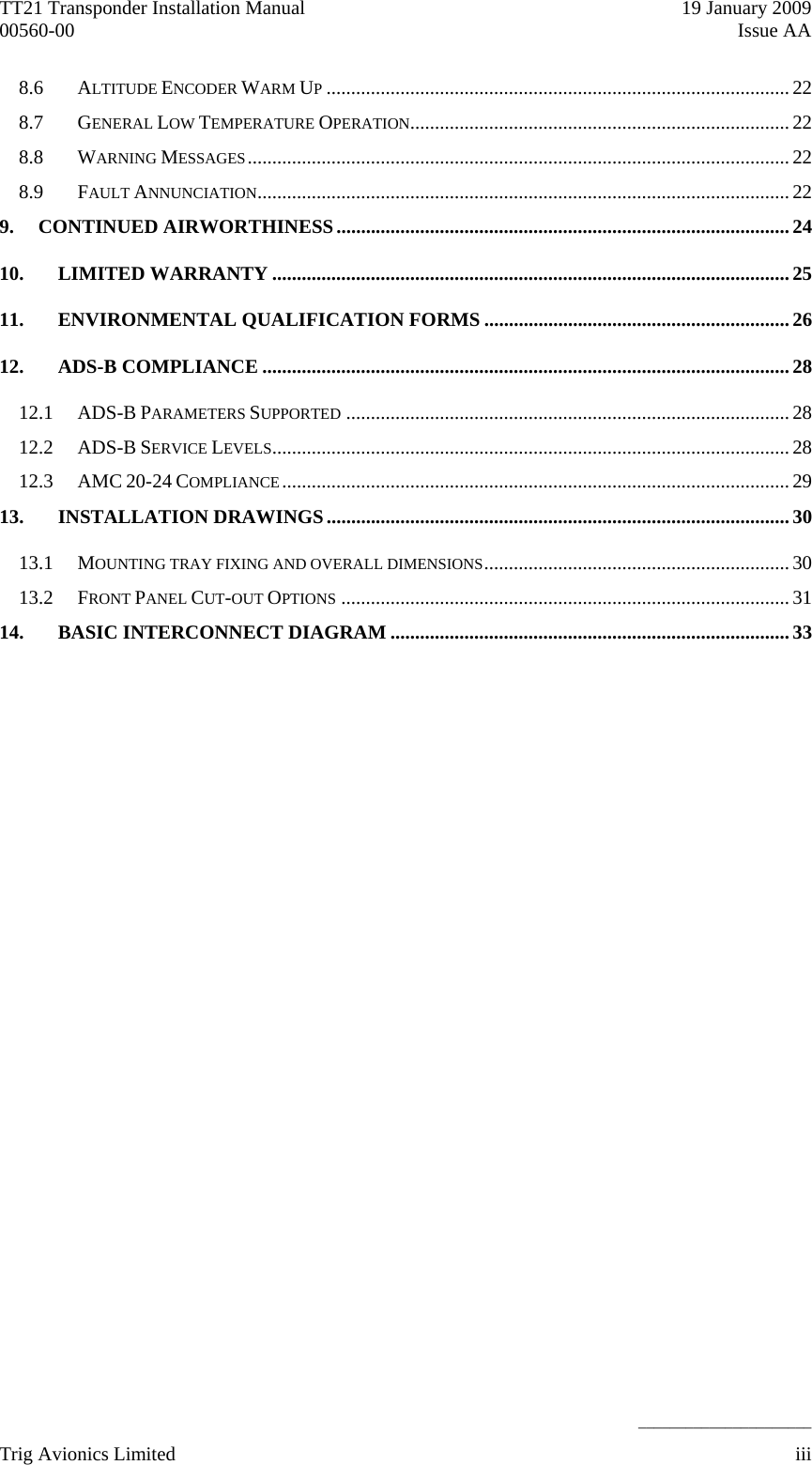 TT21 Transponder Installation Manual    19 January 2009 00560-00  Issue AA    ______________________ 8.6 ALTITUDE ENCODER WARM UP..............................................................................................22 8.7 GENERAL LOW TEMPERATURE OPERATION.............................................................................22 8.8 WARNING MESSAGES.............................................................................................................. 22 8.9 FAULT ANNUNCIATION............................................................................................................22 9. CONTINUED AIRWORTHINESS............................................................................................ 24 10. LIMITED WARRANTY .........................................................................................................25 11. ENVIRONMENTAL QUALIFICATION FORMS ..............................................................26 12. ADS-B COMPLIANCE ........................................................................................................... 28 12.1 ADS-B PARAMETERS SUPPORTED ..........................................................................................28 12.2 ADS-B SERVICE LEVELS.........................................................................................................28 12.3 AMC 20-24 COMPLIANCE....................................................................................................... 29 13. INSTALLATION DRAWINGS.............................................................................................. 30 13.1 MOUNTING TRAY FIXING AND OVERALL DIMENSIONS.............................................................. 30 13.2 FRONT PANEL CUT-OUT OPTIONS ...........................................................................................31 14. BASIC INTERCONNECT DIAGRAM .................................................................................33  Trig Avionics Limited    iii  