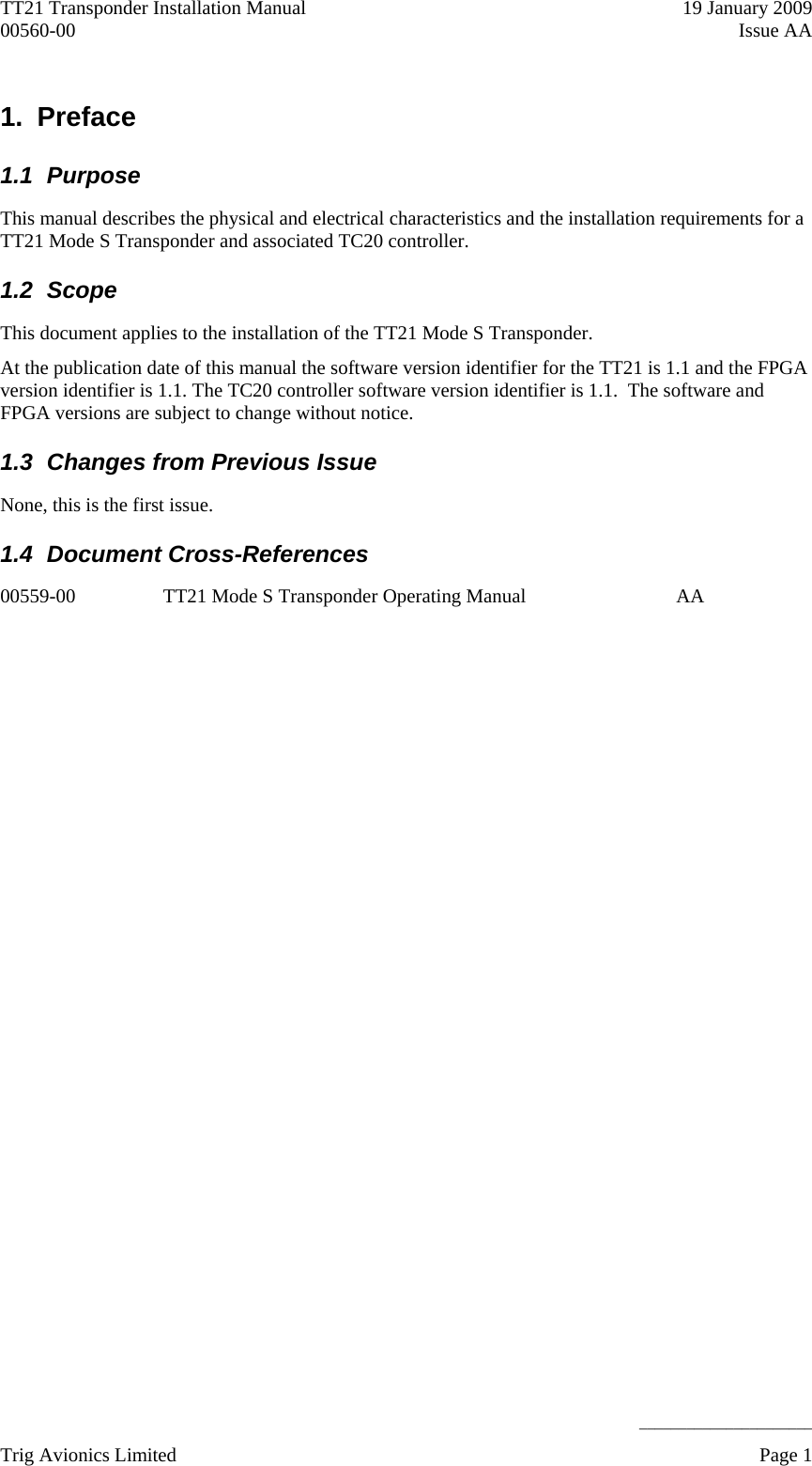 TT21 Transponder Installation Manual    19 January 2009 00560-00  Issue AA     ______________________ 1. Preface 1.1 Purpose This manual describes the physical and electrical characteristics and the installation requirements for a TT21 Mode S Transponder and associated TC20 controller. 1.2 Scope This document applies to the installation of the TT21 Mode S Transponder. At the publication date of this manual the software version identifier for the TT21 is 1.1 and the FPGA version identifier is 1.1. The TC20 controller software version identifier is 1.1.  The software and FPGA versions are subject to change without notice. 1.3  Changes from Previous Issue None, this is the first issue. 1.4 Document Cross-References 00559-00  TT21 Mode S Transponder Operating Manual   AA  Trig Avionics Limited    Page 1   