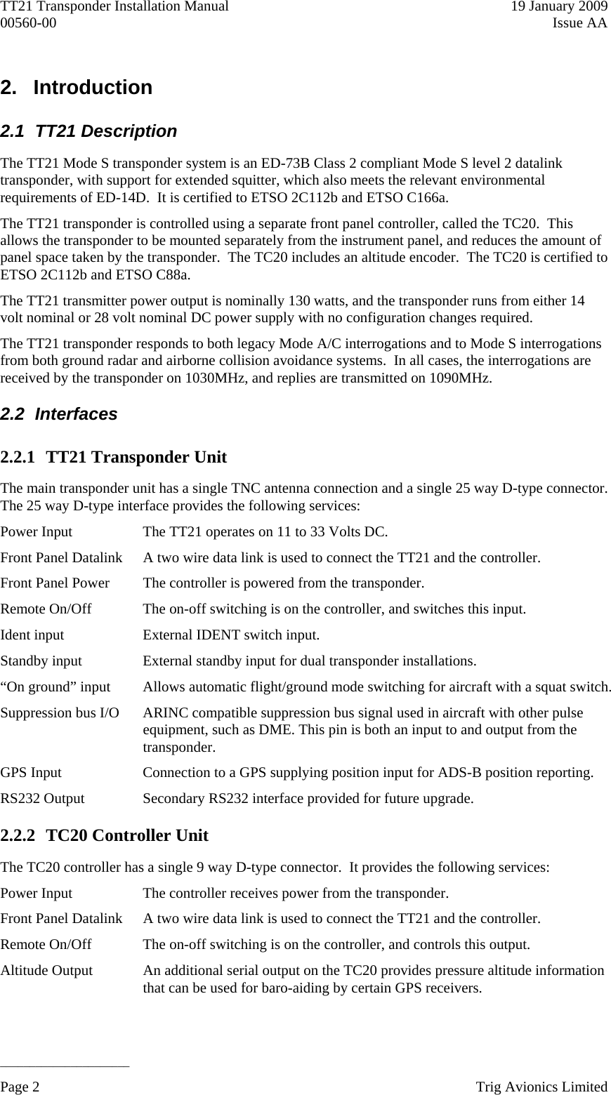 TT21 Transponder Installation Manual    19 January 2009 00560-00  Issue AA   ______________________ 2.   Introduction  2.1 TT21 Description The TT21 Mode S transponder system is an ED-73B Class 2 compliant Mode S level 2 datalink transponder, with support for extended squitter, which also meets the relevant environmental requirements of ED-14D.  It is certified to ETSO 2C112b and ETSO C166a. The TT21 transponder is controlled using a separate front panel controller, called the TC20.  This allows the transponder to be mounted separately from the instrument panel, and reduces the amount of panel space taken by the transponder.  The TC20 includes an altitude encoder.  The TC20 is certified to ETSO 2C112b and ETSO C88a. The TT21 transmitter power output is nominally 130 watts, and the transponder runs from either 14 volt nominal or 28 volt nominal DC power supply with no configuration changes required. The TT21 transponder responds to both legacy Mode A/C interrogations and to Mode S interrogations from both ground radar and airborne collision avoidance systems.  In all cases, the interrogations are received by the transponder on 1030MHz, and replies are transmitted on 1090MHz. 2.2 Interfaces 2.2.1 TT21 Transponder Unit The main transponder unit has a single TNC antenna connection and a single 25 way D-type connector.  The 25 way D-type interface provides the following services: Power Input  The TT21 operates on 11 to 33 Volts DC. Front Panel Datalink  A two wire data link is used to connect the TT21 and the controller. Front Panel Power  The controller is powered from the transponder. Remote On/Off  The on-off switching is on the controller, and switches this input. Ident input  External IDENT switch input. Standby input  External standby input for dual transponder installations. “On ground” input  Allows automatic flight/ground mode switching for aircraft with a squat switch. Suppression bus I/O  ARINC compatible suppression bus signal used in aircraft with other pulse equipment, such as DME. This pin is both an input to and output from the transponder. GPS Input  Connection to a GPS supplying position input for ADS-B position reporting. RS232 Output  Secondary RS232 interface provided for future upgrade. 2.2.2 TC20 Controller Unit The TC20 controller has a single 9 way D-type connector.  It provides the following services: Power Input  The controller receives power from the transponder. Front Panel Datalink  A two wire data link is used to connect the TT21 and the controller. Remote On/Off  The on-off switching is on the controller, and controls this output. Altitude Output  An additional serial output on the TC20 provides pressure altitude information that can be used for baro-aiding by certain GPS receivers. Page 2    Trig Avionics Limited  