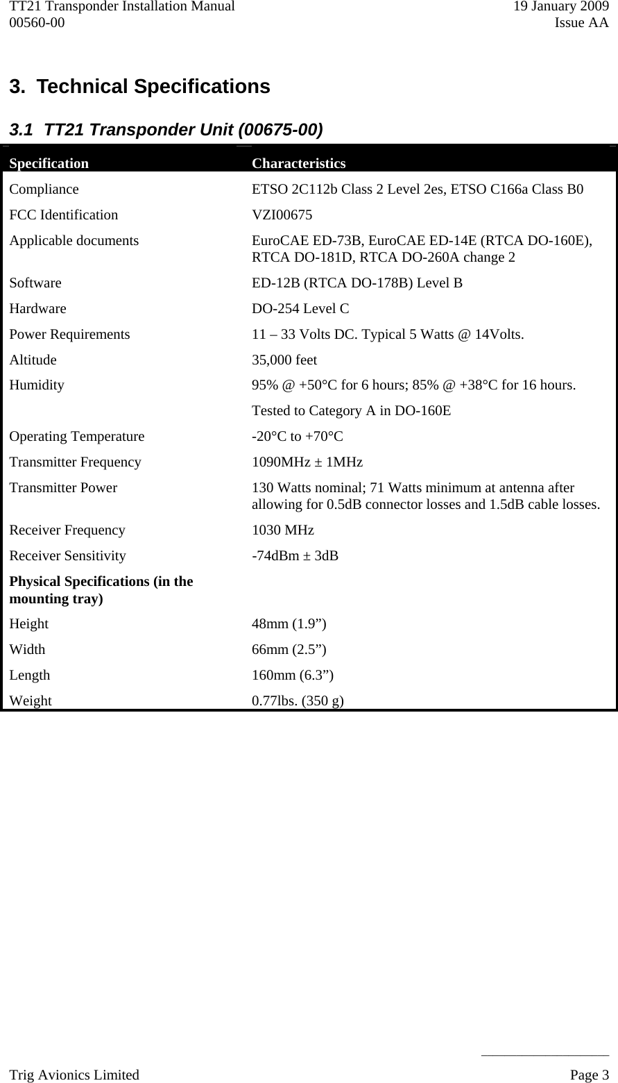 TT21 Transponder Installation Manual    19 January 2009 00560-00  Issue AA     ______________________ 3.  Technical Specifications  3.1  TT21 Transponder Unit (00675-00) Specification  Characteristics Compliance  ETSO 2C112b Class 2 Level 2es, ETSO C166a Class B0 FCC Identification   VZI00675 Applicable documents  EuroCAE ED-73B, EuroCAE ED-14E (RTCA DO-160E),   RTCA DO-181D, RTCA DO-260A change 2 Software  ED-12B (RTCA DO-178B) Level B Hardware  DO-254 Level C Power Requirements   11 – 33 Volts DC. Typical 5 Watts @ 14Volts. Altitude   35,000 feet Humidity   95% @ +50°C for 6 hours; 85% @ +38°C for 16 hours. Tested to Category A in DO-160E Operating Temperature   -20°C to +70°C Transmitter Frequency   1090MHz ± 1MHz Transmitter Power  130 Watts nominal; 71 Watts minimum at antenna after allowing for 0.5dB connector losses and 1.5dB cable losses. Receiver Frequency  1030 MHz Receiver Sensitivity   -74dBm ± 3dB Physical Specifications (in the mounting tray)   Height 48mm (1.9”) Width 66mm (2.5”) Length   160mm (6.3”) Weight   0.77lbs. (350 g)  Trig Avionics Limited    Page 3   