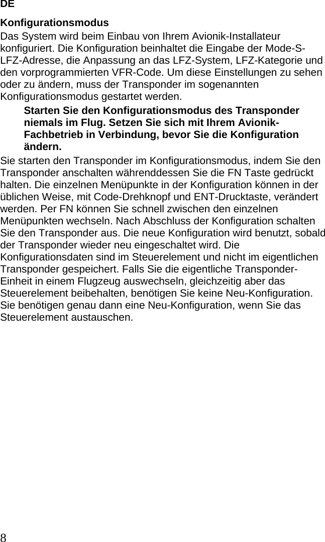 DE 8 Konfigurationsmodus Das System wird beim Einbau von Ihrem Avionik-Installateur konfiguriert. Die Konfiguration beinhaltet die Eingabe der Mode-S-LFZ-Adresse, die Anpassung an das LFZ-System, LFZ-Kategorie und den vorprogrammierten VFR-Code. Um diese Einstellungen zu sehen oder zu ändern, muss der Transponder im sogenannten Konfigurationsmodus gestartet werden. Starten Sie den Konfigurationsmodus des Transponder niemals im Flug. Setzen Sie sich mit Ihrem Avionik-Fachbetrieb in Verbindung, bevor Sie die Konfiguration ändern. Sie starten den Transponder im Konfigurationsmodus, indem Sie den Transponder anschalten währenddessen Sie die FN Taste gedrückt halten. Die einzelnen Menüpunkte in der Konfiguration können in der üblichen Weise, mit Code-Drehknopf und ENT-Drucktaste, verändert werden. Per FN können Sie schnell zwischen den einzelnen Menüpunkten wechseln. Nach Abschluss der Konfiguration schalten Sie den Transponder aus. Die neue Konfiguration wird benutzt, sobald der Transponder wieder neu eingeschaltet wird. Die Konfigurationsdaten sind im Steuerelement und nicht im eigentlichen Transponder gespeichert. Falls Sie die eigentliche Transponder-Einheit in einem Flugzeug auswechseln, gleichzeitig aber das Steuerelement beibehalten, benötigen Sie keine Neu-Konfiguration. Sie benötigen genau dann eine Neu-Konfiguration, wenn Sie das Steuerelement austauschen.