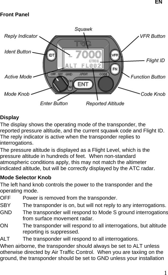   EN Front Panel  Display The display shows the operating mode of the transponder, the reported pressure altitude, and the current squawk code and Flight ID.  The reply indicator is active when the transponder replies to interrogations. The pressure altitude is displayed as a Flight Level, which is the pressure altitude in hundreds of feet.  When non-standard atmospheric conditions apply, this may not match the altimeter indicated altitude, but will be correctly displayed by the ATC radar. Mode Selector Knob The left hand knob controls the power to the transponder and the operating mode. OFF  Power is removed from the transponder. SBY  The transponder is on, but will not reply to any interrogations. GND  The transponder will respond to Mode S ground interrogations from surface movement radar. ON  The transponder will respond to all interrogations, but altitude reporting is suppressed. ALT  The transponder will respond to all interrogations. When airborne, the transponder should always be set to ALT unless otherwise directed by Air Traffic Control.  When you are taxiing on the ground, the transponder should be set to GND unless your installation    1   