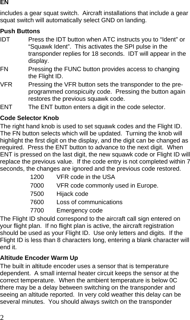 EN includes a gear squat switch.  Aircraft installations that include a gear squat switch will automatically select GND on landing. Push Buttons IDT  Press the IDT button when ATC instructs you to “Ident” or “Squawk Ident”.  This activates the SPI pulse in the transponder replies for 18 seconds.  IDT will appear in the display. FN  Pressing the FUNC button provides access to changing the Flight ID. VFR  Pressing the VFR button sets the transponder to the pre-programmed conspicuity code.  Pressing the button again restores the previous squawk code. ENT  The ENT button enters a digit in the code selector. Code Selector Knob The right hand knob is used to set squawk codes and the Flight ID.  The FN button selects which will be updated.  Turning the knob will highlight the first digit on the display, and the digit can be changed as required.  Press the ENT button to advance to the next digit.  When ENT is pressed on the last digit, the new squawk code or Flight ID will replace the previous value.  If the code entry is not completed within 7 seconds, the changes are ignored and the previous code restored. 1200  VFR code in the USA 7000  VFR code commonly used in Europe. 7500 Hijack code 7600  Loss of communications 7700 Emergency code The Flight ID should correspond to the aircraft call sign entered on your flight plan.  If no flight plan is active, the aircraft registration should be used as your Flight ID.  Use only letters and digits.  If the Flight ID is less than 8 characters long, entering a blank character will end it. Altitude Encoder Warm Up The built in altitude encoder uses a sensor that is temperature dependent.  A small internal heater circuit keeps the sensor at the correct temperature.  When the ambient temperature is below 0C there may be a delay between switching on the transponder and seeing an altitude reported.  In very cold weather this delay can be several minutes.  You should always switch on the transponder 2 