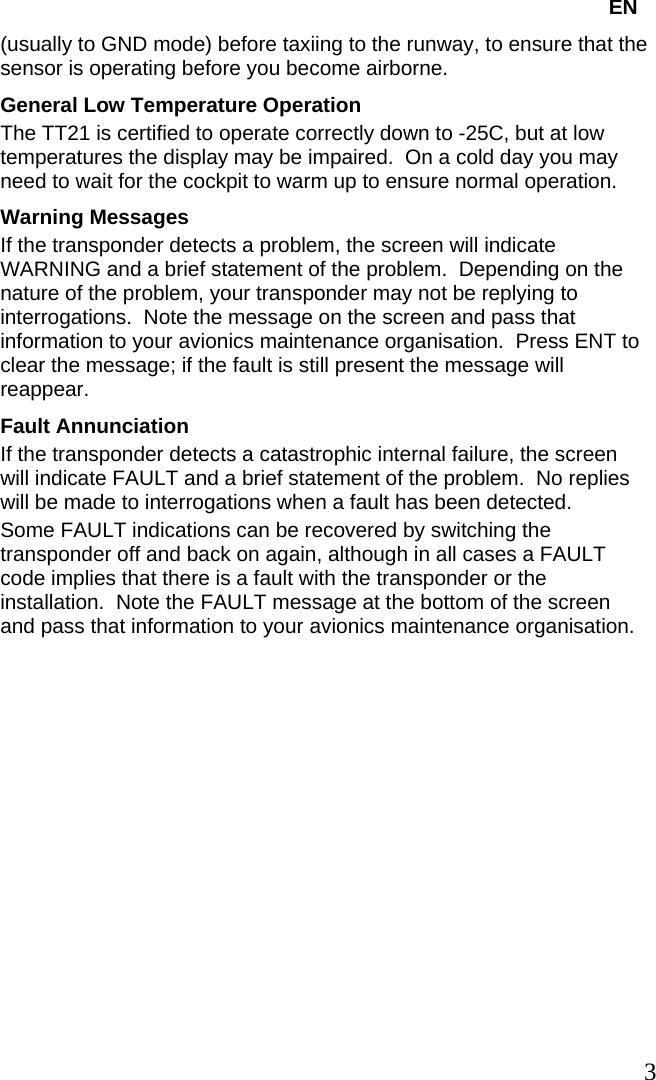   EN (usually to GND mode) before taxiing to the runway, to ensure that the sensor is operating before you become airborne. General Low Temperature Operation The TT21 is certified to operate correctly down to -25C, but at low temperatures the display may be impaired.  On a cold day you may need to wait for the cockpit to warm up to ensure normal operation. Warning Messages If the transponder detects a problem, the screen will indicate WARNING and a brief statement of the problem.  Depending on the nature of the problem, your transponder may not be replying to interrogations.  Note the message on the screen and pass that information to your avionics maintenance organisation.  Press ENT to clear the message; if the fault is still present the message will reappear. Fault Annunciation If the transponder detects a catastrophic internal failure, the screen will indicate FAULT and a brief statement of the problem.  No replies will be made to interrogations when a fault has been detected. Some FAULT indications can be recovered by switching the transponder off and back on again, although in all cases a FAULT code implies that there is a fault with the transponder or the installation.  Note the FAULT message at the bottom of the screen and pass that information to your avionics maintenance organisation.    3   
