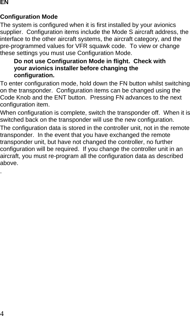 EN 4 Configuration Mode The system is configured when it is first installed by your avionics supplier.  Configuration items include the Mode S aircraft address, the interface to the other aircraft systems, the aircraft category, and the pre-programmed values for VFR squawk code.  To view or change these settings you must use Configuration Mode. Do not use Configuration Mode in flight.  Check with your avionics installer before changing the configuration. To enter configuration mode, hold down the FN button whilst switching on the transponder.  Configuration items can be changed using the Code Knob and the ENT button.  Pressing FN advances to the next configuration item. When configuration is complete, switch the transponder off.  When it is switched back on the transponder will use the new configuration. The configuration data is stored in the controller unit, not in the remote transponder.  In the event that you have exchanged the remote transponder unit, but have not changed the controller, no further configuration will be required.  If you change the controller unit in an aircraft, you must re-program all the configuration data as described above. . 