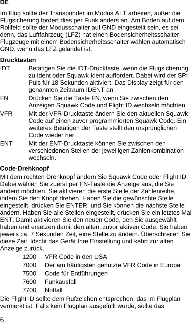 DE Im Flug sollte der Transponder im Modus ALT arbeiten, außer die Flugsicherung fordert dies per Funk anders an. Am Boden auf dem Rollfeld sollte der Modusschalter auf GND eingestellt sein, es sei denn, das Luftfahrzeug (LFZ) hat einen Bodensicherheitsschalter. Flugzeuge mit einem Bodensicherheitsschalter wählen automatisch GND, wenn das LFZ gelandet ist.  Drucktasten IDT  Betätigen Sie die IDT-Drucktaste, wenn die Flugsicherung zu Ident oder Squawk Ident auffordert. Dabei wird der SPI Puls für 18 Sekunden aktiviert. Das Display zeigt für den genannten Zeitraum IDENT an. FN  Drücken Sie die Taste FN, wenn Sie zwischen den Anzeigen Squawk Code und Flight ID wechseln möchten. VFR  Mit der VFR-Drucktaste ändern Sie den aktuellen Squawk Code auf einen zuvor programmierten Squawk Code. Ein weiteres Betätigen der Taste stellt den ursprünglichen Code wieder her. ENT  Mit der ENT-Drucktaste können Sie zwischen den verschiedenen Stellen der jeweiligen Zahlenkombination wechseln. Code-Drehknopf Mit dem rechten Drehknopf ändern Sie Squawk Code oder Flight ID. Dabei wählen Sie zuerst per FN-Taste die Anzeige aus, die Sie ändern möchten. Sie aktivieren die erste Stelle der Zahlenreihe, indem Sie den Knopf drehen. Haben Sie die gewünschte Stelle eingestellt, drücken Sie ENTER, und Sie können die nächste Stelle ändern. Haben Sie alle Stellen eingestellt, drücken Sie ein letztes Mal ENT. Damit aktivieren Sie den neuen Code, den Sie ausgewählt haben und ersetzen damit den alten, zuvor aktiven Code. Sie haben jeweils ca. 7 Sekunden Zeit, eine Stelle zu ändern. Überschreiten Sie diese Zeit, löscht das Gerät Ihre Einstellung und kehrt zur alten Anzeige zurück.  1200   VFR Code in den USA 7000   Der am häufigsten genutzte VFR Code in Europa 7500   Code für Entführungen 7600   Funkausfall 7700   Notfall Die Flight ID sollte dem Rufzeichen entsprechen, das im Flugplan vermerkt ist. Falls kein Flugplan ausgefüllt wurde, sollte das 6 