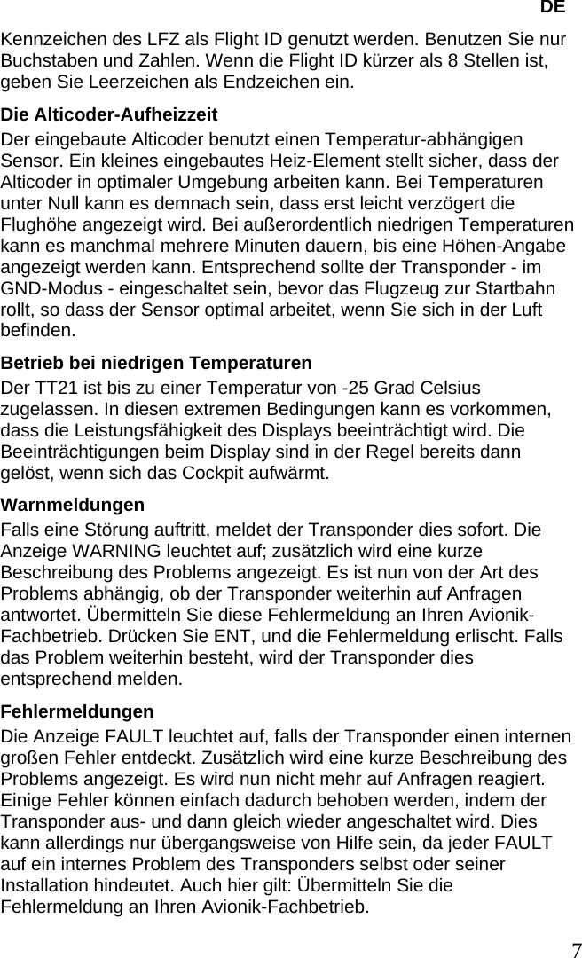   DE Kennzeichen des LFZ als Flight ID genutzt werden. Benutzen Sie nur Buchstaben und Zahlen. Wenn die Flight ID kürzer als 8 Stellen ist, geben Sie Leerzeichen als Endzeichen ein. Die Alticoder-Aufheizzeit Der eingebaute Alticoder benutzt einen Temperatur-abhängigen Sensor. Ein kleines eingebautes Heiz-Element stellt sicher, dass der Alticoder in optimaler Umgebung arbeiten kann. Bei Temperaturen unter Null kann es demnach sein, dass erst leicht verzögert die Flughöhe angezeigt wird. Bei außerordentlich niedrigen Temperaturen kann es manchmal mehrere Minuten dauern, bis eine Höhen-Angabe angezeigt werden kann. Entsprechend sollte der Transponder - im GND-Modus - eingeschaltet sein, bevor das Flugzeug zur Startbahn rollt, so dass der Sensor optimal arbeitet, wenn Sie sich in der Luft befinden. Betrieb bei niedrigen Temperaturen Der TT21 ist bis zu einer Temperatur von -25 Grad Celsius zugelassen. In diesen extremen Bedingungen kann es vorkommen, dass die Leistungsfähigkeit des Displays beeinträchtigt wird. Die Beeinträchtigungen beim Display sind in der Regel bereits dann gelöst, wenn sich das Cockpit aufwärmt. Warnmeldungen Falls eine Störung auftritt, meldet der Transponder dies sofort. Die Anzeige WARNING leuchtet auf; zusätzlich wird eine kurze Beschreibung des Problems angezeigt. Es ist nun von der Art des Problems abhängig, ob der Transponder weiterhin auf Anfragen antwortet. Übermitteln Sie diese Fehlermeldung an Ihren Avionik-Fachbetrieb. Drücken Sie ENT, und die Fehlermeldung erlischt. Falls das Problem weiterhin besteht, wird der Transponder dies entsprechend melden. Fehlermeldungen Die Anzeige FAULT leuchtet auf, falls der Transponder einen internen großen Fehler entdeckt. Zusätzlich wird eine kurze Beschreibung des Problems angezeigt. Es wird nun nicht mehr auf Anfragen reagiert. Einige Fehler können einfach dadurch behoben werden, indem der Transponder aus- und dann gleich wieder angeschaltet wird. Dies kann allerdings nur übergangsweise von Hilfe sein, da jeder FAULT auf ein internes Problem des Transponders selbst oder seiner Installation hindeutet. Auch hier gilt: Übermitteln Sie die Fehlermeldung an Ihren Avionik-Fachbetrieb.    7   