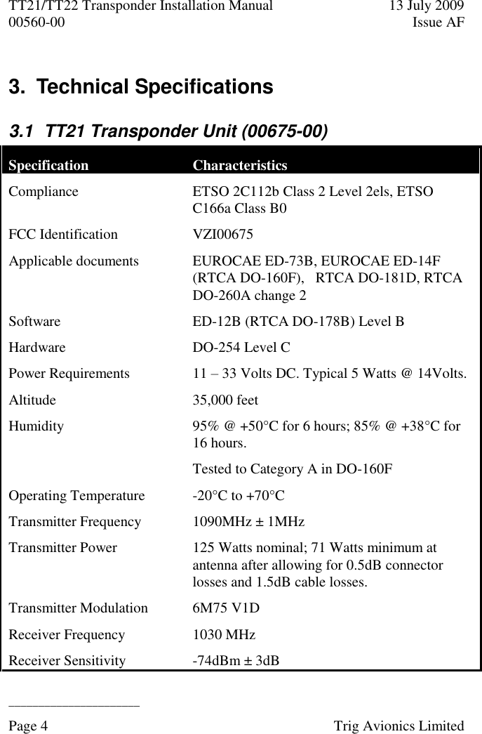 TT21/TT22 Transponder Installation Manual  13 July 2009 00560-00  Issue AF  ______________________ Page 4    Trig Avionics Limited  3.  Technical Specifications  3.1  TT21 Transponder Unit (00675-00) Specification Characteristics Compliance ETSO 2C112b Class 2 Level 2els, ETSO C166a Class B0 FCC Identification  VZI00675 Applicable documents EUROCAE ED-73B, EUROCAE ED-14F (RTCA DO-160F),   RTCA DO-181D, RTCA DO-260A change 2 Software ED-12B (RTCA DO-178B) Level B Hardware DO-254 Level C Power Requirements  11 – 33 Volts DC. Typical 5 Watts @ 14Volts. Altitude  35,000 feet Humidity  95% @ +50°C for 6 hours; 85% @ +38°C for 16 hours. Tested to Category A in DO-160F Operating Temperature  -20°C to +70°C Transmitter Frequency  1090MHz ± 1MHz Transmitter Power 125 Watts nominal; 71 Watts minimum at antenna after allowing for 0.5dB connector losses and 1.5dB cable losses. Transmitter Modulation 6M75 V1D Receiver Frequency 1030 MHz Receiver Sensitivity  -74dBm ± 3dB 