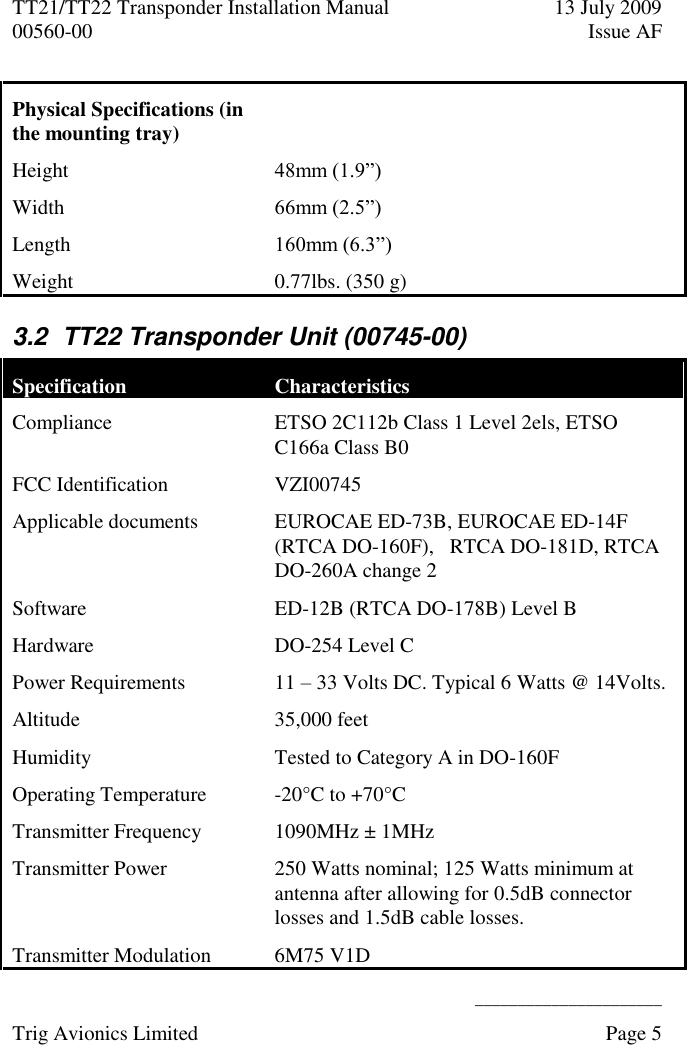 TT21/TT22 Transponder Installation Manual  13 July 2009 00560-00  Issue AF      ______________________ Trig Avionics Limited    Page 5   Physical Specifications (in the mounting tray)  Height 48mm (1.9”) Width 66mm (2.5”) Length  160mm (6.3”) Weight  0.77lbs. (350 g) 3.2  TT22 Transponder Unit (00745-00) Specification Characteristics Compliance ETSO 2C112b Class 1 Level 2els, ETSO C166a Class B0 FCC Identification  VZI00745 Applicable documents EUROCAE ED-73B, EUROCAE ED-14F (RTCA DO-160F),   RTCA DO-181D, RTCA DO-260A change 2 Software ED-12B (RTCA DO-178B) Level B Hardware DO-254 Level C Power Requirements  11 – 33 Volts DC. Typical 6 Watts @ 14Volts. Altitude  35,000 feet Humidity  Tested to Category A in DO-160F Operating Temperature  -20°C to +70°C Transmitter Frequency  1090MHz ± 1MHz Transmitter Power 250 Watts nominal; 125 Watts minimum at antenna after allowing for 0.5dB connector losses and 1.5dB cable losses. Transmitter Modulation 6M75 V1D 