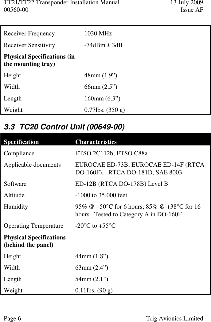 TT21/TT22 Transponder Installation Manual  13 July 2009 00560-00  Issue AF  ______________________ Page 6    Trig Avionics Limited  Receiver Frequency 1030 MHz Receiver Sensitivity  -74dBm ± 3dB Physical Specifications (in the mounting tray)  Height 48mm (1.9”) Width 66mm (2.5”) Length  160mm (6.3”) Weight  0.77lbs. (350 g) 3.3  TC20 Control Unit (00649-00) Specification Characteristics Compliance ETSO 2C112b, ETSO C88a Applicable documents EUROCAE ED-73B, EUROCAE ED-14F (RTCA DO-160F),   RTCA DO-181D, SAE 8003 Software ED-12B (RTCA DO-178B) Level B Altitude  -1000 to 35,000 feet Humidity  95% @ +50°C for 6 hours; 85% @ +38°C for 16 hours.  Tested to Category A in DO-160F Operating Temperature  -20°C to +55°C Physical Specifications (behind the panel)  Height 44mm (1.8”) Width 63mm (2.4”) Length  54mm (2.1”) Weight  0.11lbs. (90 g) 