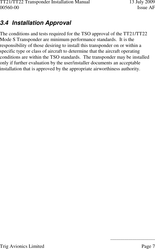 TT21/TT22 Transponder Installation Manual  13 July 2009 00560-00  Issue AF      ______________________ Trig Avionics Limited    Page 7   3.4  Installation Approval  The conditions and tests required for the TSO approval of the TT21/TT22 Mode S Transponder are minimum performance standards.  It is the responsibility of those desiring to install this transponder on or within a specific type or class of aircraft to determine that the aircraft operating conditions are within the TSO standards.  The transponder may be installed only if further evaluation by the user/installer documents an acceptable installation that is approved by the appropriate airworthiness authority.  