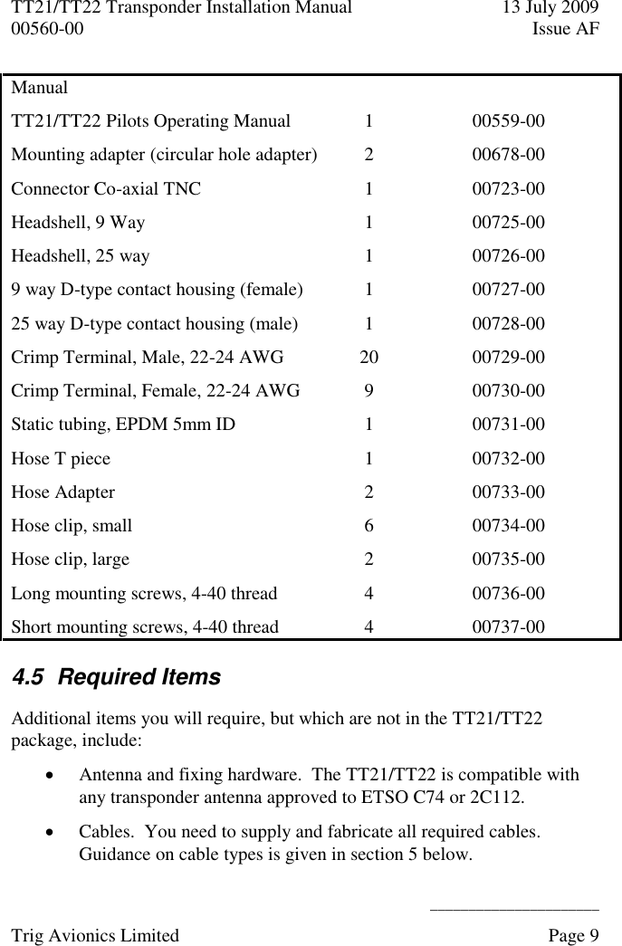 TT21/TT22 Transponder Installation Manual  13 July 2009 00560-00  Issue AF      ______________________ Trig Avionics Limited    Page 9   Manual  TT21/TT22 Pilots Operating Manual  1 00559-00 Mounting adapter (circular hole adapter) 2 00678-00 Connector Co-axial TNC 1 00723-00 Headshell, 9 Way 1 00725-00 Headshell, 25 way 1 00726-00 9 way D-type contact housing (female) 1 00727-00 25 way D-type contact housing (male) 1 00728-00 Crimp Terminal, Male, 22-24 AWG 20 00729-00 Crimp Terminal, Female, 22-24 AWG 9 00730-00 Static tubing, EPDM 5mm ID 1 00731-00 Hose T piece 1 00732-00 Hose Adapter 2 00733-00 Hose clip, small 6 00734-00 Hose clip, large 2 00735-00 Long mounting screws, 4-40 thread 4 00736-00 Short mounting screws, 4-40 thread 4 00737-00 4.5  Required Items Additional items you will require, but which are not in the TT21/TT22 package, include:  Antenna and fixing hardware.  The TT21/TT22 is compatible with any transponder antenna approved to ETSO C74 or 2C112.  Cables.  You need to supply and fabricate all required cables.  Guidance on cable types is given in section 5 below. 