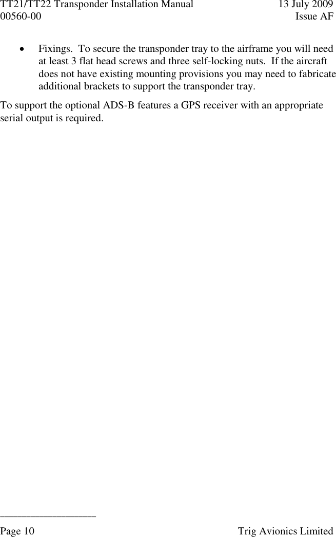 TT21/TT22 Transponder Installation Manual  13 July 2009 00560-00  Issue AF  ______________________ Page 10    Trig Avionics Limited   Fixings.  To secure the transponder tray to the airframe you will need at least 3 flat head screws and three self-locking nuts.  If the aircraft does not have existing mounting provisions you may need to fabricate additional brackets to support the transponder tray. To support the optional ADS-B features a GPS receiver with an appropriate serial output is required.  