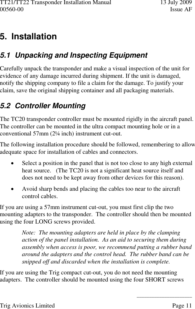 TT21/TT22 Transponder Installation Manual  13 July 2009 00560-00  Issue AF      ______________________ Trig Avionics Limited    Page 11   5.  Installation 5.1  Unpacking and Inspecting Equipment Carefully unpack the transponder and make a visual inspection of the unit for evidence of any damage incurred during shipment. If the unit is damaged, notify the shipping company to file a claim for the damage. To justify your claim, save the original shipping container and all packaging materials. 5.2  Controller Mounting The TC20 transponder controller must be mounted rigidly in the aircraft panel.  The controller can be mounted in the ultra compact mounting hole or in a conventional 57mm (2¼ inch) instrument cut-out. The following installation procedure should be followed, remembering to allow adequate space for installation of cables and connectors.  Select a position in the panel that is not too close to any high external heat source.   (The TC20 is not a significant heat source itself and does not need to be kept away from other devices for this reason).  Avoid sharp bends and placing the cables too near to the aircraft control cables. If you are using a 57mm instrument cut-out, you must first clip the two mounting adapters to the transponder.  The controller should then be mounted using the four LONG screws provided. Note:  The mounting adapters are held in place by the clamping action of the panel installation.  As an aid to securing them during assembly when access is poor, we recommend putting a rubber band around the adapters and the control head.  The rubber band can be snipped off and discarded when the installation is complete. If you are using the Trig compact cut-out, you do not need the mounting adapters.  The controller should be mounted using the four SHORT screws 