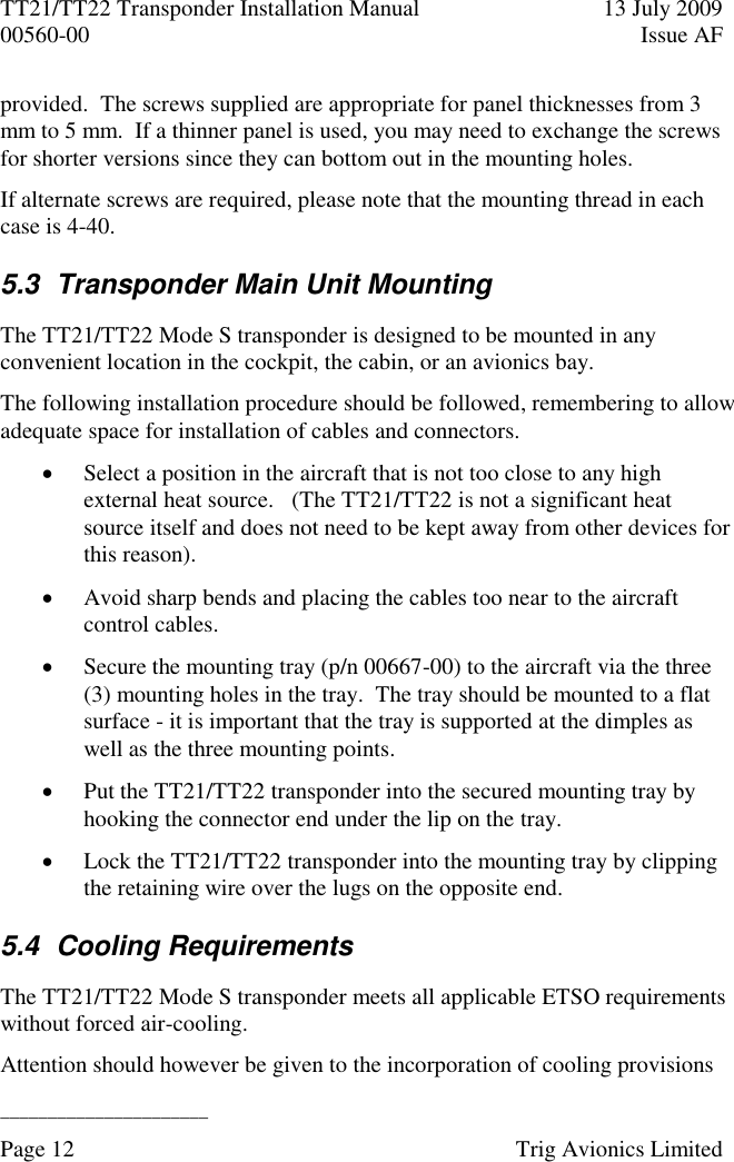 TT21/TT22 Transponder Installation Manual  13 July 2009 00560-00  Issue AF  ______________________ Page 12    Trig Avionics Limited  provided.  The screws supplied are appropriate for panel thicknesses from 3 mm to 5 mm.  If a thinner panel is used, you may need to exchange the screws for shorter versions since they can bottom out in the mounting holes. If alternate screws are required, please note that the mounting thread in each case is 4-40. 5.3  Transponder Main Unit Mounting The TT21/TT22 Mode S transponder is designed to be mounted in any convenient location in the cockpit, the cabin, or an avionics bay. The following installation procedure should be followed, remembering to allow adequate space for installation of cables and connectors.  Select a position in the aircraft that is not too close to any high external heat source.   (The TT21/TT22 is not a significant heat source itself and does not need to be kept away from other devices for this reason).  Avoid sharp bends and placing the cables too near to the aircraft control cables.  Secure the mounting tray (p/n 00667-00) to the aircraft via the three (3) mounting holes in the tray.  The tray should be mounted to a flat surface - it is important that the tray is supported at the dimples as well as the three mounting points.  Put the TT21/TT22 transponder into the secured mounting tray by hooking the connector end under the lip on the tray.  Lock the TT21/TT22 transponder into the mounting tray by clipping the retaining wire over the lugs on the opposite end. 5.4  Cooling Requirements The TT21/TT22 Mode S transponder meets all applicable ETSO requirements without forced air-cooling.  Attention should however be given to the incorporation of cooling provisions 