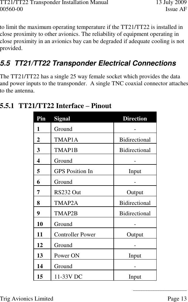 TT21/TT22 Transponder Installation Manual  13 July 2009 00560-00  Issue AF      ______________________ Trig Avionics Limited    Page 13   to limit the maximum operating temperature if the TT21/TT22 is installed in close proximity to other avionics. The reliability of equipment operating in close proximity in an avionics bay can be degraded if adequate cooling is not provided. 5.5  TT21/TT22 Transponder Electrical Connections The TT21/TT22 has a single 25 way female socket which provides the data and power inputs to the transponder.  A single TNC coaxial connector attaches to the antenna. 5.5.1 TT21/TT22 Interface – Pinout Pin Signal Direction 1 Ground - 2 TMAP1A Bidirectional 3 TMAP1B Bidirectional 4 Ground - 5 GPS Position In Input 6 Ground - 7 RS232 Out Output 8 TMAP2A Bidirectional 9 TMAP2B Bidirectional 10 Ground - 11 Controller Power Output 12 Ground - 13 Power ON Input 14 Ground - 15 11-33V DC Input 