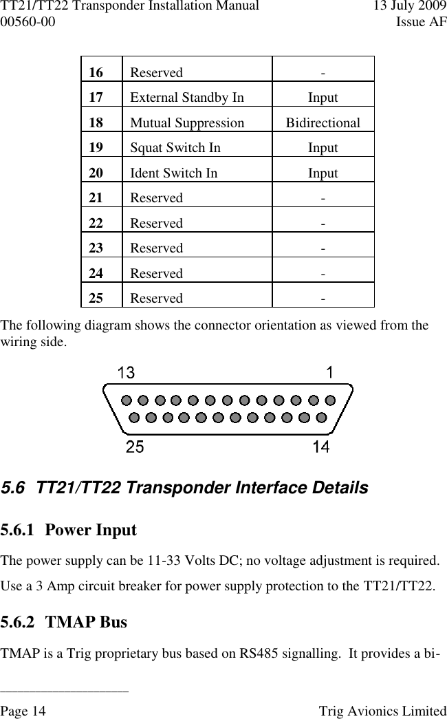 TT21/TT22 Transponder Installation Manual  13 July 2009 00560-00  Issue AF  ______________________ Page 14    Trig Avionics Limited  16 Reserved - 17 External Standby In Input 18 Mutual Suppression Bidirectional 19 Squat Switch In Input 20 Ident Switch In Input 21 Reserved - 22 Reserved - 23 Reserved - 24 Reserved - 25 Reserved - The following diagram shows the connector orientation as viewed from the wiring side.  5.6  TT21/TT22 Transponder Interface Details 5.6.1 Power Input The power supply can be 11-33 Volts DC; no voltage adjustment is required. Use a 3 Amp circuit breaker for power supply protection to the TT21/TT22. 5.6.2 TMAP Bus TMAP is a Trig proprietary bus based on RS485 signalling.  It provides a bi-