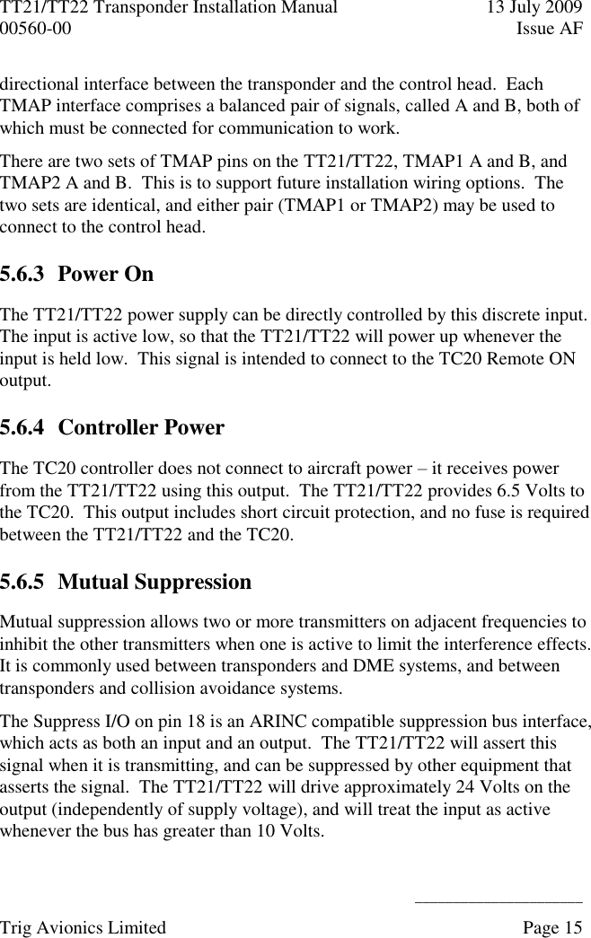 TT21/TT22 Transponder Installation Manual  13 July 2009 00560-00  Issue AF      ______________________ Trig Avionics Limited    Page 15   directional interface between the transponder and the control head.  Each TMAP interface comprises a balanced pair of signals, called A and B, both of which must be connected for communication to work. There are two sets of TMAP pins on the TT21/TT22, TMAP1 A and B, and TMAP2 A and B.  This is to support future installation wiring options.  The two sets are identical, and either pair (TMAP1 or TMAP2) may be used to connect to the control head. 5.6.3 Power On The TT21/TT22 power supply can be directly controlled by this discrete input.  The input is active low, so that the TT21/TT22 will power up whenever the input is held low.  This signal is intended to connect to the TC20 Remote ON output. 5.6.4 Controller Power The TC20 controller does not connect to aircraft power – it receives power from the TT21/TT22 using this output.  The TT21/TT22 provides 6.5 Volts to the TC20.  This output includes short circuit protection, and no fuse is required between the TT21/TT22 and the TC20. 5.6.5 Mutual Suppression Mutual suppression allows two or more transmitters on adjacent frequencies to inhibit the other transmitters when one is active to limit the interference effects.  It is commonly used between transponders and DME systems, and between transponders and collision avoidance systems. The Suppress I/O on pin 18 is an ARINC compatible suppression bus interface, which acts as both an input and an output.  The TT21/TT22 will assert this signal when it is transmitting, and can be suppressed by other equipment that asserts the signal.  The TT21/TT22 will drive approximately 24 Volts on the output (independently of supply voltage), and will treat the input as active whenever the bus has greater than 10 Volts. 