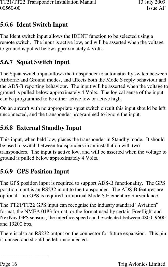 TT21/TT22 Transponder Installation Manual  13 July 2009 00560-00  Issue AF  ______________________ Page 16    Trig Avionics Limited  5.6.6 Ident Switch Input The Ident switch input allows the IDENT function to be selected using a remote switch.  The input is active low, and will be asserted when the voltage to ground is pulled below approximately 4 Volts. 5.6.7 Squat Switch Input The Squat switch input allows the transponder to automatically switch between Airborne and Ground modes, and affects both the Mode S reply behaviour and the ADS-B reporting behaviour.  The input will be asserted when the voltage to ground is pulled below approximately 4 Volts.  The logical sense of the input can be programmed to be either active low or active high. On an aircraft with no appropriate squat switch circuit this input should be left unconnected, and the transponder programmed to ignore the input. 5.6.8 External Standby Input This input, when held low, places the transponder in Standby mode.  It should be used to switch between transponders in an installation with two transponders.  The input is active low, and will be asserted when the voltage to ground is pulled below approximately 4 Volts. 5.6.9 GPS Position Input The GPS position input is required to support ADS-B functionality.  The GPS position input is an RS232 input to the transponder.  The ADS-B features are optional – no GPS is required for normal Mode S Elementary Surveillance. The TT21/TT22 GPS input can recognise the industry standard “Aviation” format, the NMEA 0183 format, or the format used by certain Freeflight and NexNav GPS sensors; the interface speed can be selected between 4800, 9600 and 19200 bps. There is also an RS232 output on the connector for future expansion.  This pin is unused and should be left unconnected. 