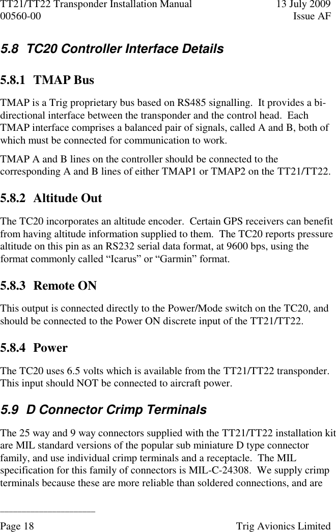 TT21/TT22 Transponder Installation Manual  13 July 2009 00560-00  Issue AF  ______________________ Page 18    Trig Avionics Limited  5.8  TC20 Controller Interface Details 5.8.1 TMAP Bus TMAP is a Trig proprietary bus based on RS485 signalling.  It provides a bi-directional interface between the transponder and the control head.  Each TMAP interface comprises a balanced pair of signals, called A and B, both of which must be connected for communication to work. TMAP A and B lines on the controller should be connected to the corresponding A and B lines of either TMAP1 or TMAP2 on the TT21/TT22. 5.8.2 Altitude Out The TC20 incorporates an altitude encoder.  Certain GPS receivers can benefit from having altitude information supplied to them.  The TC20 reports pressure altitude on this pin as an RS232 serial data format, at 9600 bps, using the format commonly called “Icarus” or “Garmin” format. 5.8.3 Remote ON This output is connected directly to the Power/Mode switch on the TC20, and should be connected to the Power ON discrete input of the TT21/TT22. 5.8.4 Power The TC20 uses 6.5 volts which is available from the TT21/TT22 transponder.  This input should NOT be connected to aircraft power. 5.9  D Connector Crimp Terminals The 25 way and 9 way connectors supplied with the TT21/TT22 installation kit are MIL standard versions of the popular sub miniature D type connector family, and use individual crimp terminals and a receptacle.  The MIL specification for this family of connectors is MIL-C-24308.  We supply crimp terminals because these are more reliable than soldered connections, and are 