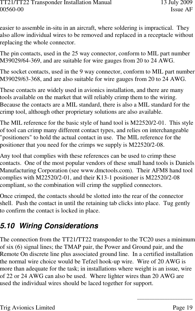 TT21/TT22 Transponder Installation Manual  13 July 2009 00560-00  Issue AF      ______________________ Trig Avionics Limited    Page 19   easier to assemble in-situ in an aircraft, where soldering is impractical.  They also allow individual wires to be removed and replaced in a receptacle without replacing the whole connector. The pin contacts, used in the 25 way connector, conform to MIL part number M39029/64-369, and are suitable for wire gauges from 20 to 24 AWG. The socket contacts, used in the 9 way connector, conform to MIL part number M39029/63-368, and are also suitable for wire gauges from 20 to 24 AWG. These contacts are widely used in avionics installation, and there are many tools available on the market that will reliably crimp them to the wiring.  Because the contacts are a MIL standard, there is also a MIL standard for the crimp tool, although other proprietary solutions are also available. The MIL reference for the basic style of hand tool is M22520/2-01.  This style of tool can crimp many different contact types, and relies on interchangeable &quot;positioners&quot; to hold the actual contact in use.  The MIL reference for the positioner that you need for the crimps we supply is M22520/2-08. Any tool that complies with these references can be used to crimp these contacts.  One of the most popular vendors of these small hand tools is Daniels Manufacturing Corporation (see www.dmctools.com).  Their AFM8 hand tool complies with M22520/2-01, and their K13-1 positioner is M22520/2-08 compliant, so the combination will crimp the supplied connectors. Once crimped, the contacts should be slotted into the rear of the connector shell.  Push the contact in until the retaining tab clicks into place.  Tug gently to confirm the contact is locked in place. 5.10  Wiring Considerations The connection from the TT21/TT22 transponder to the TC20 uses a minimum of six (6) signal lines; the TMAP pair, the Power and Ground pair, and the Remote On discrete line plus associated ground line.  In a certified installation the normal wire choice would be Tefzel hook-up wire.  Wire of 20 AWG is more than adequate for the task; in installations where weight is an issue, wire of 22 or 24 AWG can also be used.  Where lighter wires than 20 AWG are used the individual wires should be laced together for support. 