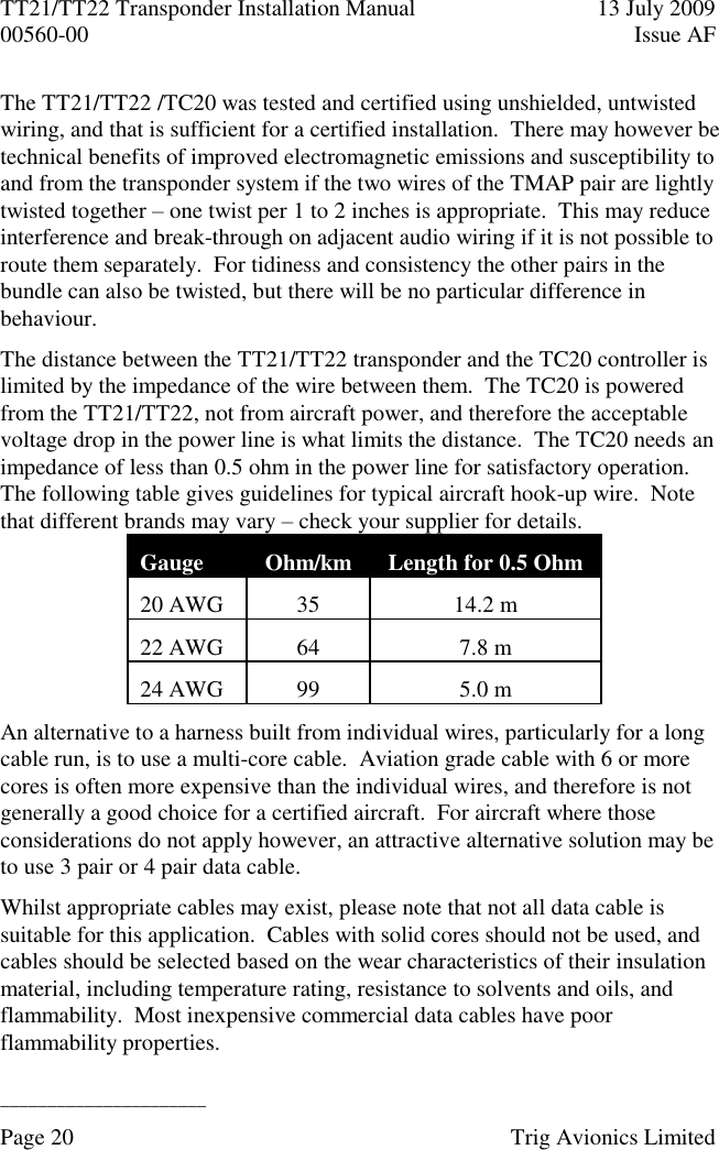 TT21/TT22 Transponder Installation Manual  13 July 2009 00560-00  Issue AF  ______________________ Page 20    Trig Avionics Limited  The TT21/TT22 /TC20 was tested and certified using unshielded, untwisted wiring, and that is sufficient for a certified installation.  There may however be technical benefits of improved electromagnetic emissions and susceptibility to and from the transponder system if the two wires of the TMAP pair are lightly twisted together – one twist per 1 to 2 inches is appropriate.  This may reduce interference and break-through on adjacent audio wiring if it is not possible to route them separately.  For tidiness and consistency the other pairs in the bundle can also be twisted, but there will be no particular difference in behaviour. The distance between the TT21/TT22 transponder and the TC20 controller is limited by the impedance of the wire between them.  The TC20 is powered from the TT21/TT22, not from aircraft power, and therefore the acceptable voltage drop in the power line is what limits the distance.  The TC20 needs an impedance of less than 0.5 ohm in the power line for satisfactory operation.  The following table gives guidelines for typical aircraft hook-up wire.  Note that different brands may vary – check your supplier for details. Gauge Ohm/km Length for 0.5 Ohm 20 AWG 35 14.2 m 22 AWG 64 7.8 m 24 AWG 99 5.0 m An alternative to a harness built from individual wires, particularly for a long cable run, is to use a multi-core cable.  Aviation grade cable with 6 or more cores is often more expensive than the individual wires, and therefore is not generally a good choice for a certified aircraft.  For aircraft where those considerations do not apply however, an attractive alternative solution may be to use 3 pair or 4 pair data cable. Whilst appropriate cables may exist, please note that not all data cable is suitable for this application.  Cables with solid cores should not be used, and cables should be selected based on the wear characteristics of their insulation material, including temperature rating, resistance to solvents and oils, and flammability.  Most inexpensive commercial data cables have poor flammability properties. 