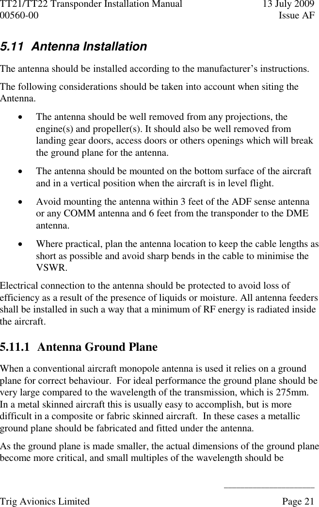 TT21/TT22 Transponder Installation Manual  13 July 2009 00560-00  Issue AF      ______________________ Trig Avionics Limited    Page 21   5.11  Antenna Installation  The antenna should be installed according to the manufacturer’s instructions. The following considerations should be taken into account when siting the Antenna.  The antenna should be well removed from any projections, the engine(s) and propeller(s). It should also be well removed from landing gear doors, access doors or others openings which will break the ground plane for the antenna.  The antenna should be mounted on the bottom surface of the aircraft and in a vertical position when the aircraft is in level flight.  Avoid mounting the antenna within 3 feet of the ADF sense antenna or any COMM antenna and 6 feet from the transponder to the DME antenna.  Where practical, plan the antenna location to keep the cable lengths as short as possible and avoid sharp bends in the cable to minimise the VSWR. Electrical connection to the antenna should be protected to avoid loss of efficiency as a result of the presence of liquids or moisture. All antenna feeders shall be installed in such a way that a minimum of RF energy is radiated inside the aircraft. 5.11.1 Antenna Ground Plane When a conventional aircraft monopole antenna is used it relies on a ground plane for correct behaviour.  For ideal performance the ground plane should be very large compared to the wavelength of the transmission, which is 275mm.  In a metal skinned aircraft this is usually easy to accomplish, but is more difficult in a composite or fabric skinned aircraft.  In these cases a metallic ground plane should be fabricated and fitted under the antenna. As the ground plane is made smaller, the actual dimensions of the ground plane become more critical, and small multiples of the wavelength should be 