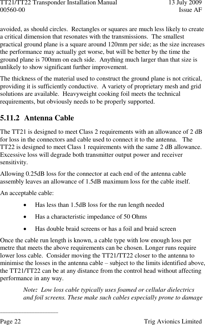 TT21/TT22 Transponder Installation Manual  13 July 2009 00560-00  Issue AF  ______________________ Page 22    Trig Avionics Limited  avoided, as should circles.  Rectangles or squares are much less likely to create a critical dimension that resonates with the transmissions.  The smallest practical ground plane is a square around 120mm per side; as the size increases the performance may actually get worse, but will be better by the time the ground plane is 700mm on each side.  Anything much larger than that size is unlikely to show significant further improvement. The thickness of the material used to construct the ground plane is not critical, providing it is sufficiently conductive.  A variety of proprietary mesh and grid solutions are available.  Heavyweight cooking foil meets the technical requirements, but obviously needs to be properly supported. 5.11.2 Antenna Cable The TT21 is designed to meet Class 2 requirements with an allowance of 2 dB for loss in the connectors and cable used to connect it to the antenna.   The TT22 is designed to meet Class 1 requirements with the same 2 dB allowance.  Excessive loss will degrade both transmitter output power and receiver sensitivity. Allowing 0.25dB loss for the connector at each end of the antenna cable assembly leaves an allowance of 1.5dB maximum loss for the cable itself. An acceptable cable:  Has less than 1.5dB loss for the run length needed  Has a characteristic impedance of 50 Ohms  Has double braid screens or has a foil and braid screen Once the cable run length is known, a cable type with low enough loss per metre that meets the above requirements can be chosen. Longer runs require lower loss cable.  Consider moving the TT21/TT22 closer to the antenna to minimise the losses in the antenna cable – subject to the limits identified above, the TT21/TT22 can be at any distance from the control head without affecting performance in any way. Note:  Low loss cable typically uses foamed or cellular dielectrics and foil screens. These make such cables especially prone to damage 