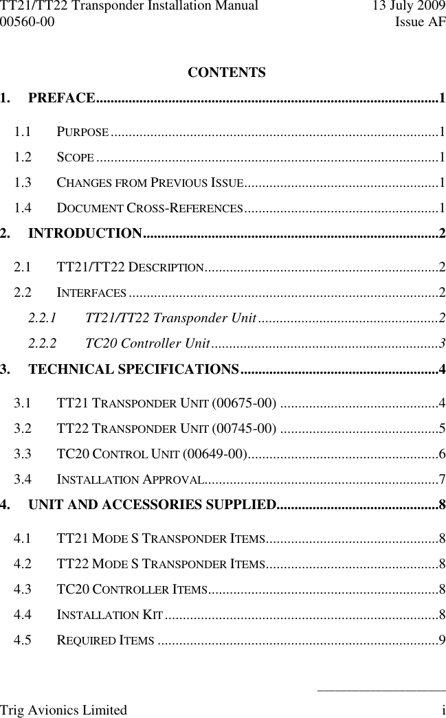 TT21/TT22 Transponder Installation Manual  13 July 2009 00560-00  Issue AF   ______________________ Trig Avionics Limited  i  CONTENTS 1. PREFACE ...............................................................................................1 1.1 PURPOSE ...........................................................................................1 1.2 SCOPE ...............................................................................................1 1.3 CHANGES FROM PREVIOUS ISSUE ......................................................1 1.4 DOCUMENT CROSS-REFERENCES ......................................................1 2. INTRODUCTION ..................................................................................2 2.1 TT21/TT22 DESCRIPTION .................................................................2 2.2 INTERFACES ......................................................................................2 2.2.1 TT21/TT22 Transponder Unit ..................................................2 2.2.2 TC20 Controller Unit ...............................................................3 3. TECHNICAL SPECIFICATIONS .......................................................4 3.1 TT21 TRANSPONDER UNIT (00675-00) ............................................4 3.2 TT22 TRANSPONDER UNIT (00745-00) ............................................5 3.3 TC20 CONTROL UNIT (00649-00) .....................................................6 3.4 INSTALLATION APPROVAL .................................................................7 4. UNIT AND ACCESSORIES SUPPLIED.............................................8 4.1 TT21 MODE S TRANSPONDER ITEMS ................................................8 4.2 TT22 MODE S TRANSPONDER ITEMS ................................................8 4.3 TC20 CONTROLLER ITEMS ................................................................8 4.4 INSTALLATION KIT ............................................................................8 4.5 REQUIRED ITEMS ..............................................................................9 