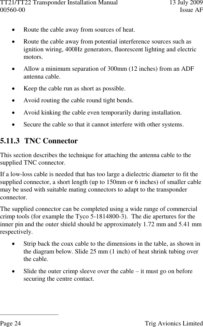 TT21/TT22 Transponder Installation Manual  13 July 2009 00560-00  Issue AF  ______________________ Page 24    Trig Avionics Limited   Route the cable away from sources of heat.  Route the cable away from potential interference sources such as ignition wiring, 400Hz generators, fluorescent lighting and electric motors.  Allow a minimum separation of 300mm (12 inches) from an ADF antenna cable.  Keep the cable run as short as possible.  Avoid routing the cable round tight bends.  Avoid kinking the cable even temporarily during installation.  Secure the cable so that it cannot interfere with other systems. 5.11.3 TNC Connector This section describes the technique for attaching the antenna cable to the supplied TNC connector. If a low-loss cable is needed that has too large a dielectric diameter to fit the supplied connector, a short length (up to 150mm or 6 inches) of smaller cable may be used with suitable mating connectors to adapt to the transponder connector. The supplied connector can be completed using a wide range of commercial crimp tools (for example the Tyco 5-1814800-3).  The die apertures for the inner pin and the outer shield should be approximately 1.72 mm and 5.41 mm respectively.  Strip back the coax cable to the dimensions in the table, as shown in the diagram below. Slide 25 mm (1 inch) of heat shrink tubing over the cable.  Slide the outer crimp sleeve over the cable – it must go on before securing the centre contact. 