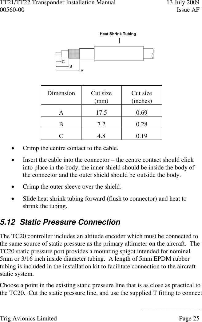 TT21/TT22 Transponder Installation Manual  13 July 2009 00560-00  Issue AF      ______________________ Trig Avionics Limited    Page 25     Dimension Cut size (mm) Cut size (inches) A 17.5 0.69 B 7.2 0.28 C 4.8 0.19  Crimp the centre contact to the cable.  Insert the cable into the connector – the centre contact should click into place in the body, the inner shield should be inside the body of the connector and the outer shield should be outside the body.  Crimp the outer sleeve over the shield.  Slide heat shrink tubing forward (flush to connector) and heat to shrink the tubing. 5.12  Static Pressure Connection The TC20 controller includes an altitude encoder which must be connected to the same source of static pressure as the primary altimeter on the aircraft.  The TC20 static pressure port provides a mounting spigot intended for nominal 5mm or 3/16 inch inside diameter tubing.  A length of 5mm EPDM rubber tubing is included in the installation kit to facilitate connection to the aircraft static system. Choose a point in the existing static pressure line that is as close as practical to the TC20.  Cut the static pressure line, and use the supplied T fitting to connect 