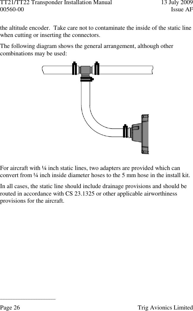 TT21/TT22 Transponder Installation Manual  13 July 2009 00560-00  Issue AF  ______________________ Page 26    Trig Avionics Limited  the altitude encoder.  Take care not to contaminate the inside of the static line when cutting or inserting the connectors. The following diagram shows the general arrangement, although other combinations may be used:  For aircraft with ¼ inch static lines, two adapters are provided which can convert from ¼ inch inside diameter hoses to the 5 mm hose in the install kit. In all cases, the static line should include drainage provisions and should be routed in accordance with CS 23.1325 or other applicable airworthiness provisions for the aircraft. 